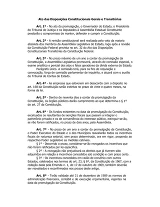 Ato das Disposições Constitucionais Gerais e Transitórias
Art. 1º - No ato da promulgação, o Governador do Estado, o Presidente
do Tribunal de Justiça e os Deputados à Assembléia Estadual Constituinte
prestarão o compromisso de manter, defender e cumprir a Constituição.
Art. 2º - A revisão constitucional será realizada pelo voto da maioria
absoluta dos membros da Assembléia Legislativa do Estado, logo após a revisão
da Constituição Federal prevista no art. 32 do Ato das Disposições
Constitucionais Transitórias da Constituição Federal.
Art. 3º - No prazo máximo de um ano a contar da promulgação da
Constituição, a Assembléia Legislativa promoverá, através de comissão especial, o
exame analítico e pericial dos atos e fatos geradores da dívida externa do Estado.
Parágrafo único. A comissão terá, para os fins de requisição e
convocação, força de comissão parlamentar de inquérito, e atuará com o auxílio
do Tribunal de Contas do Estado.
Art. 4º - As empresas que estiverem em desacordo com o disposto no
art. 168 da Constituição serão extintas no prazo de vinte e quatro meses, na
forma da lei.
Art. 5º - Dentro de noventa dias a contar da promulgação da
Constituição, os órgãos públicos darão cumprimento ao que determina o § 1º
do art. 27 da Constituição.
Art. 6º - Os fundos existentes na data da promulgação da Constituição,
excetuados os resultantes de isenções fiscais que passam a integrar o
patrimônio privado e os de conveniência do interesse público, extinguir-se-ão,
se não forem ratificados, no prazo de dois anos, pela Assembléia.
Art. 7º - No prazo de um ano a contar da promulgação da Constituição,
o Poder Executivo do Estado e o dos Municípios reavaliarão todos os incentivos
fiscais de natureza setorial, sem prazo determinado, ora em vigor, propondo ao
respectivo Poder Legislativo as medidas cabíveis.
§ 1º - Decorrido o prazo, considerar-se-ão revogados os incentivos que
não forem ratificados por lei especifica.
§ 2º - A revogação não prejudicará os direitos que já tiverem sido
adquiridos em relação a incentivos concedidos sob condição e com prazo certo.
§ 3º - Os incentivos concedidos em razão de convênio com outros
Estados, celebrados nos termos do art. 23, § 6º, da Constituição de 1967, com a
redação dada pela Emenda n. 1, de 17 de outubro de 1969, também deverão
ser reavaliados e reconfirmados nos prazos deste artigo.
Art. 8º - Terão validade até 31 de dezembro de 1989 as normas de
administração financeira, contábil e de execução orçamentária, vigentes na
data da promulgação da Constituição.
 