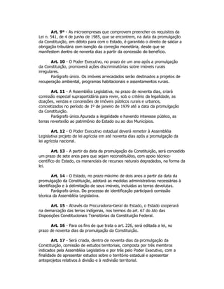 Art. 9º - As microempresas que comprovem preencher os requisitos da
Lei n. 541, de 4 de junho de 1985, que se encontrem, na data da promulgação
da Constituição, em débito para com o Estado, é garantido o direito de saldar a
obrigação tributária com isenção da correção monetária, desde que se
manifestem dentro de noventa dias a partir da concessão do benefício.
Art. 10 - O Poder Executivo, no prazo de um ano após a promulgação
da Constituição, promoverá ações discriminatórias sobre imóveis rurais
irregulares.
Parágrafo único. Os imóveis arrecadados serão destinados a projetos de
recuperação ambiental, programas habitacionais e assentamentos rurais.
Art. 11 - A Assembléia Legislativa, no prazo de noventa dias, criará
comissão especial suprapartidária para rever, sob o critério da legalidade, as
doações, vendas e concessões de imóveis públicos rurais e urbanos,
concretizados no período de 1º de janeiro de 1979 até a data da promulgação
da Constituição.
Parágrafo único.Apurada a ilegalidade e havendo interesse público, as
terras reverterão ao patrimônio do Estado ou ao dos Municípios.
Art. 12 - O Poder Executivo estadual deverá remeter à Assembléia
Legislativa projeto de lei agrícola em até noventa dias após a promulgação da
lei agrícola nacional.
Art. 13 - A partir da data da promulgação da Constituição, será concedido
um prazo de sete anos para que sejam reconstituídos, com apoio técnico-
científico do Estado, os mananciais de recursos naturais degradados, na forma da
lei.
Art. 14 - O Estado, no prazo máximo de dois anos a partir da data da
promulgação da Constituição, adotará as medidas administrativas necessárias à
identificação e à delimitação de seus imóveis, incluídas as terras devolutas.
Parágrafo único. Do processo de identificação participará comissão
técnica da Assembléia Legislativa.
Art. 15 - Através da Procuradoria-Geral do Estado, o Estado cooperará
na demarcação das terras indígenas, nos termos do art. 67 do Ato das
Disposições Constitucionais Transitórias da Constituição Federal.
Art. 16 - Para os fins de que trata o art. 226, será editada a lei, no
prazo de noventa dias da promulgação da Constituição.
Art. 17 - Será criada, dentro de noventa dias da promulgação da
Constituição, comissão de estudos territoriais, composta por três membros
indicados pela Assembléia Legislativa e por três pelo Poder Executivo, com a
finalidade de apresentar estudos sobre o território estadual e apresentar
anteprojetos relativos à divisão e à redivisão territorial.
 