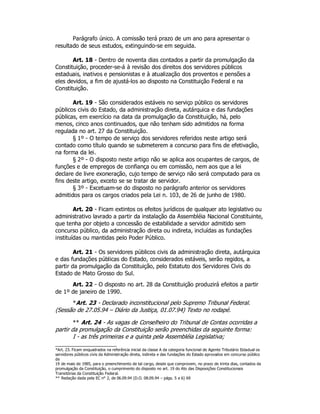 Parágrafo único. A comissão terá prazo de um ano para apresentar o
resultado de seus estudos, extinguindo-se em seguida.
Art. 18 - Dentro de noventa dias contados a partir da promulgação da
Constituição, proceder-se-á à revisão dos direitos dos servidores públicos
estaduais, inativos e pensionistas e à atualização dos proventos e pensões a
eles devidos, a fim de ajustá-los ao disposto na Constituição Federal e na
Constituição.
Art. 19 - São considerados estáveis no serviço público os servidores
públicos civis do Estado, da administração direta, autárquica e das fundações
públicas, em exercício na data da promulgação da Constituição, há, pelo
menos, cinco anos continuados, que não tenham sido admitidos na forma
regulada no art. 27 da Constituição.
§ 1º - O tempo de serviço dos servidores referidos neste artigo será
contado como título quando se submeterem a concurso para fins de efetivação,
na forma da lei.
§ 2º - O disposto neste artigo não se aplica aos ocupantes de cargos, de
funções e de empregos de confiança ou em comissão, nem aos que a lei
declare de livre exoneração, cujo tempo de serviço não será computado para os
fins deste artigo, exceto se se tratar de servidor.
§ 3º - Excetuam-se do disposto no parágrafo anterior os servidores
admitidos para os cargos criados pela Lei n. 103, de 26 de junho de 1980.
Art. 20 - Ficam extintos os efeitos jurídicos de qualquer ato legislativo ou
administrativo lavrado a partir da instalação da Assembléia Nacional Constituinte,
que tenha por objeto a concessão de estabilidade a servidor admitido sem
concurso público, da administração direta ou indireta, incluídas as fundações
instituídas ou mantidas pelo Poder Público.
Art. 21 - Os servidores públicos civis da administração direta, autárquica
e das fundações públicas do Estado, considerados estáveis, serão regidos, a
partir da promulgação da Constituição, pelo Estatuto dos Servidores Civis do
Estado de Mato Grosso do Sul.
Art. 22 - O disposto no art. 28 da Constituição produzirá efeitos a partir
de 1º de janeiro de 1990.
*Art. 23 - Declarado inconstitucional pelo Supremo Tribunal Federal.
(Sessão de 27.05.94 – Diário da Justiça, 01.07.94) Texto no rodapé.
** Art. 24 - As vagas de Conselheiro do Tribunal de Contas ocorridas a
partir da promulgação da Constituição serão preenchidas da seguinte forma:
I - as três primeiras e a quinta pela Assembléia Legislativa;
*Art. 23. Ficam enquadrados na referência inicial da classe A da categoria funcional de Agente Tributário Estadual os
servidores públicos civis da Administração direta, indireta e das fundações do Estado aprovados em concurso público
de
19 de maio de 1985, para o preenchimento de tal cargo, desde que comprovem, no prazo de trinta dias, contados da
promulgação da Constituição, o cumprimento do disposto no art. 19 do Ato das Disposições Constitucionais
Transitórias da Constituição Federal.
** Redação dada pela EC n° 2, de 06.09.94 (D.O. 08.09.94 – págs. 5 e 6) 69
 