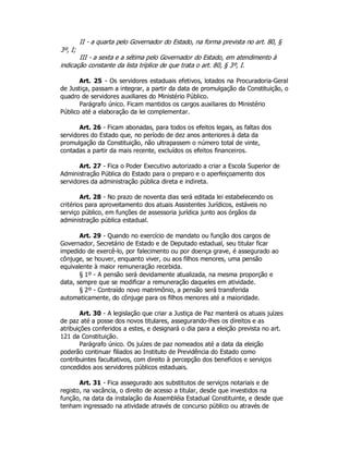 3º, I;
II - a quarta pelo Governador do Estado, na forma prevista no art. 80, §
III - a sexta e a sétima pelo Governador do Estado, em atendimento à
indicação constante da lista tríplice de que trata o art. 80, § 3º, I.
Art. 25 - Os servidores estaduais efetivos, lotados na Procuradoria-Geral
de Justiça, passam a integrar, a partir da data de promulgação da Constituição, o
quadro de servidores auxiliares do Ministério Público.
Parágrafo único. Ficam mantidos os cargos auxiliares do Ministério
Público até a elaboração da lei complementar.
Art. 26 - Ficam abonadas, para todos os efeitos legais, as faltas dos
servidores do Estado que, no período de dez anos anteriores à data da
promulgação da Constituição, não ultrapassem o número total de vinte,
contadas a partir da mais recente, excluídos os efeitos financeiros.
Art. 27 - Fica o Poder Executivo autorizado a criar a Escola Superior de
Administração Pública do Estado para o preparo e o aperfeiçoamento dos
servidores da administração pública direta e indireta.
Art. 28 - No prazo de noventa dias será editada lei estabelecendo os
critérios para aproveitamento dos atuais Assistentes Jurídicos, estáveis no
serviço público, em funções de assessoria jurídica junto aos órgãos da
administração pública estadual.
Art. 29 - Quando no exercício de mandato ou função dos cargos de
Governador, Secretário de Estado e de Deputado estadual, seu titular ficar
impedido de exercê-lo, por falecimento ou por doença grave, é assegurado ao
cônjuge, se houver, enquanto viver, ou aos filhos menores, uma pensão
equivalente à maior remuneração recebida.
§ 1º - A pensão será devidamente atualizada, na mesma proporção e
data, sempre que se modificar a remuneração daqueles em atividade.
§ 2º - Contraído novo matrimônio, a pensão será transferida
automaticamente, do cônjuge para os filhos menores até a maioridade.
Art. 30 - A legislação que criar a Justiça de Paz manterá os atuais juízes
de paz até a posse dos novos titulares, assegurando-lhes os direitos e as
atribuições conferidos a estes, e designará o dia para a eleição prevista no art.
121 da Constituição.
Parágrafo único. Os juízes de paz nomeados até a data da eleição
poderão continuar filiados ao Instituto de Previdência do Estado como
contribuintes facultativos, com direito à percepção dos benefícios e serviços
concedidos aos servidores públicos estaduais.
Art. 31 - Fica assegurado aos substitutos de serviços notariais e de
registo, na vacância, o direito de acesso a titular, desde que investidos na
função, na data da instalação da Assembléia Estadual Constituinte, e desde que
tenham ingressado na atividade através de concurso público ou através de
 