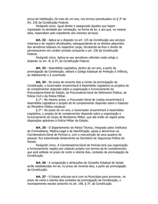 prova de habilitação, há mais de um ano, nos termos preceituados no § 3º do
Art. 236 da Constituição Federal.
Parágrafo único. Igual direito é assegurado àqueles que hajam
ingressado na atividade por nomeação, na forma da lei, e aos que, na mesma
data, respondiam pelo expediente dos mesmos serviços.
Art. 32 - Aplica-se o disposto no art. 125 da Constituição aos serviços
notariais e de registro oficializados, salvaguardando-se os direitos adquiridos
dos servidores estáveis no respectivo cargo, facultando-se-lhes o direito de
permanecerem em caráter privado consoante o art. 236 da Constituição
Federal.
Parágrafo único. Aplica-se aos servidores referidos neste artigo o
disposto no art. 4l, § 3º, da Constituição Federal.
Art. 33 - Assembléia Legislativa, dentro de um ano, a partir da
promulgação da Constituição, editará o Código Estadual de Proteção à Infância,
ao Adolescente e à Juventude.
Art. 34 - No prazo de noventa dias a contar da promulgação da
Constituição, o Governador encaminhará à Assembléia Legislativa os projetos de
lei complementar dispondo sobre a organização e funcionamento da
Procuradoria-Geral do Estado, da Procuradoria-Geral da Defensoria Pública, da
Polícia Civil e da Polícia Militar.
§ 1º - No mesmo prazo, o Procurador-Geral de Justiça encaminhará à
Assembléia Legislativa o projeto de lei complementar dispondo sobre o Estatuto
do Ministério Público estadual.
§ 2º - No prazo de um ano, o Governador encaminhará à Assembléia
Legislativa, o projeto de lei complementar dispondo sobre a organização e
funcionamento do Corpo de Bombeiros Militar, que até então se regerá pelas
disposições aplicáveis à Polícia Militar do Estado.
Art. 35 - O Departamento de Polícia Técnica, integrado pelos Institutos
de Criminalística, Médico-Legal e de Identificação, passa a denominar-se
Coordenadoria-Geral de Perícias e, com a manutenção de seus quadros de
pessoal, fica subordinada diretamente ao Secretário de Segurança Pública do
Estado.
Parágrafo único. A Coordenadoria-Geral de Perícias terá sua organização
e funcionamento regidos por estatuto próprio nos termos da lei complementar,
que será editada no prazo de cento e oitenta dias, contados da promulgação da
Constituição.
Art. 36 - A composição e atribuições do Conselho Estadual de Saúde
serão estabelecidas em lei, no prazo de noventa dias, a partir da promulgação
da Constituição.
Art. 37 - O Estado articular-se-á com os Municípios para promover, no
prazo de cento e oitenta dias contados da promulgação da Constituição, o
recenseamento escolar prescrito no art. 190, § 3º, da Constituição.
 