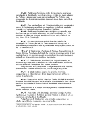 Art. 38 - As Câmaras Municipais, dentro de noventa dias a contar da
promulgação da Constituição, poderão promover a revisão dos atuais subsídios
dos Prefeitos e dos Vereadores, da representação dos Vice-Prefeitos e da
remuneração dos Secretários municipais, observado o que dispõe o art. 19 da
Constituição.
Art. 39 - Para a aplicação do art. 20 da Constituição, será considerado o
número de habitantes de cada Município apurado por certidão de população
fornecida pelo Instituto Brasileiro de Geografia e Estatística.
Art. 40 - As Câmaras Municipais, nesta legislatura, convocarão, para
dar-lhes posse, os candidatos a Vereador, nas eleições realizadas em 15 de
novembro de 1988, que vierem a ser diplomados pela Justiça Eleitoral, por
força do art. 20 da Constituição.
Art. 41 - No prazo máximo de cento e vinte dias contados da
promulgação da Constituição, o Poder Executivo estadual encaminhará à
Assembléia Legislativa projeto de lei regulamentando a disposição constante no
art. 182 da Constituição.
*Art. 42 - O Estado criará a Fundação de Apoio ao Desenvolvimento do
Ensino, Ciência e Tecnologia, destinando-lhe o mínimo de meio por cento de sua
receita tributária, em parcelas mensais correspondentes a um doze avos, para
aplicação em desenvolvimento científico e tecnológico.
Art. 43 - O Estado instalará, nos Municípios, progressivamente, no
âmbito da segurança pública, delegacias de polícia especializadas no trato de
assuntos referentes à integridade física e moral da mulher.
Parágrafo único. Até que se instale a delegacia especializada, o serviço
de atendimento à mulher será implantado junto às delegacias policiais.
Art. 44 - O Estado instituirá creches nos presídios femininos,
assegurando-se às mães internas o direito de permanecer com o filho, no
período de aleitamento.
Art. 45 - Fica criado o Arquivo Público do Estado, vinculado à Secretaria
de Justiça, incumbido da guarda, da organização e da preservação, bem como da
respectiva regulamentação, dos documentos acumulados pela administração
pública.
Parágrafo único. A lei disporá sobre a organização e funcionamento do
Arquivo Público do Estado.
Art. 46 - Fica criada, junto à Fundação Centro de Educação Rural de
Aquidauana, a Faculdade de Zootecnia, que será instalada no prazo de um ano
a contar da promulgação da Constituição.
Parágrafo único. O Estado criará uma comissão para promover os
estudos e providências necessárias à sua implantação.
* Redação dada pela EC n° 13, de 23.06.99 (D.O. 01.07.99 – pág. 01). Esse artigo havia sido alterado pela EC n°
12, de 03.06.98 (D.O. 04.06.98 – pág. 20)
 