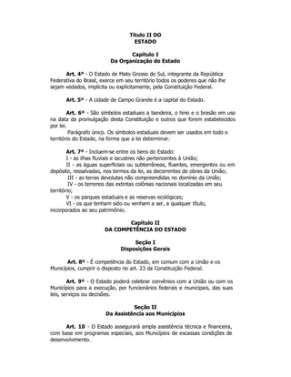 Título II DO
ESTADO
Capítulo I
Da Organização do Estado
Art. 4º - O Estado de Mato Grosso do Sul, integrante da República
Federativa do Brasil, exerce em seu território todos os poderes que não lhe
sejam vedados, implícita ou explicitamente, pela Constituição Federal.
Art. 5º - A cidade de Campo Grande é a capital do Estado.
Art. 6º - São símbolos estaduais a bandeira, o hino e o brasão em uso
na data da promulgação desta Constituição e outros que forem estabelecidos
por lei.
Parágrafo único. Os símbolos estaduais devem ser usados em todo o
território do Estado, na forma que a lei determinar.
Art. 7º - Incluem-se entre os bens do Estado:
I - as ilhas fluviais e lacustres não pertencentes à União;
II - as águas superficiais ou subterrâneas, fluentes, emergentes ou em
depósito, ressalvadas, nos termos da lei, as decorrentes de obras da União;
III - as terras devolutas não compreendidas no domínio da União;
IV - os terrenos das extintas colônias nacionais localizadas em seu
território;
V - os parques estaduais e as reservas ecológicas;
VI - os que tenham sido ou venham a ser, a qualquer título,
incorporados ao seu patrimônio.
Capítulo II
DA COMPETÊNCIA DO ESTADO
Seção I
Disposições Gerais
Art. 8º - É competência do Estado, em comum com a União e os
Municípios, cumprir o disposto no art. 23 da Constituição Federal.
Art. 9º - O Estado poderá celebrar convênios com a União ou com os
Municípios para a execução, por funcionários federais e municipais, das suas
leis, serviços ou decisões.
Seção II
Da Assistência aos Municípios
Art. 10 - O Estado assegurará ampla assistência técnica e financeira,
com base em programas especiais, aos Municípios de escassas condições de
desenvolvimento.
 