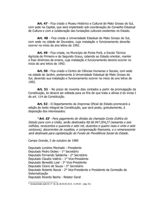 Art. 47 - Fica criado o Museu Histórico e Cultural de Mato Grosso do Sul,
com sede na Capital, que será implantado sob coordenação do Conselho Estadual
de Cultura e com a colaboração das fundações culturais existentes no Estado.
Art. 48 - Fica criada a Universidade Estadual de Mato Grosso do Sul,
com sede na cidade de Dourados, cuja instalação e funcionamento deverão
ocorrer no início do ano letivo de 1992.
Art. 49 - Fica criada, no Município de Ponta Porã, a Escola Técnica
Agrícola de Primeiro e de Segundo Graus, cabendo ao Estado orientar, manter
e fixar diretrizes de ensino, cuja instalação e funcionamento deverá ocorrer no
início do ano letivo de 1992.
Art. 50 - Fica criado o Centro de Ciências Humanas e Sociais, com sede
na cidade de Jardim, pertencente à Universidade Estadual de Mato Grosso do
Sul, devendo sua instalação e funcionamento ocorrer no início do ano letivo de
1992.
Art. 51 - No prazo de noventa dias contados a partir da promulgação da
Constituição, lei deverá ser editada para os fins de que trata a alínea d do inciso I
do art. 114 da Constituição.
Art. 52 - O Departamento da Imprensa Oficial do Estado promoverá a
edição do texto integral da Constituição, que será posto, gratuitamente, à
disposição dos interessados.
*Art. 53 - Para pagamento de dívidas da chamada Conta Gráfica do
Estado para com a União, serão destinados R$ 66.947.204,27 (sessenta e seis
milhões, novecentos e quarenta e sete mil, duzentos e quatro reais e vinte e sete
centavos), decorrentes de royalties, e compensação financeira, e o remanescente
será destinado para capitalização do Fundo de Previdência Social do Estado.
Campo Grande, 5 de outubro de 1989
Deputado Londres Machado - Presidente
Deputado Pedro Dobes - 1° Secretário
Deputado Fernando Saldanha - 2° Secretário
Deputado Claudio Valério - 1° Vice-Presidente
Deputado Benedito Leal - 3° Vice-Presidente
Deputado Cícero de Souza - 3° Secretário
Deputado Roberto Razuk - 2° Vice-Presidente e Presidente da Comissão de
Sistematização
Deputado Ricardo Bacha - Relator Geral
* Acrescentado pela EC n° 18, de 26.03.02 (D.O. 11.04.02 – pág. 01)
 
