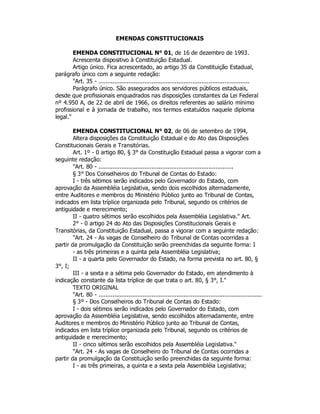 EMENDAS CONSTITUCIONAIS
EMENDA CONSTITUCIONAL N° 01, de 16 de dezembro de 1993.
Acrescenta dispositivo à Constituição Estadual.
Artigo único. Fica acrescentado, ao artigo 35 da Constituição Estadual,
parágrafo único com a seguinte redação:
"Art. 35 - .....................................................................................
Parágrafo único. São assegurados aos servidores públicos estaduais,
desde que profissionais enquadrados nas disposições constantes da Lei Federal
nº 4.950 A, de 22 de abril de 1966, os direitos referentes ao salário mínimo
profissional e à jornada de trabalho, nos termos estatuídos naquele diploma
legal."
EMENDA CONSTITUCIONAL N° 02, de 06 de setembro de 1994,
Altera disposições da Constituição Estadual e do Ato das Disposições
Constitucionais Gerais e Transitórias.
Art. 1º - 0 artigo 80, § 3° da Constituição Estadual passa a vigorar com a
seguinte redação:
"Art. 80 - ............................................................................
§ 3° Dos Conselheiros do Tribunal de Contas do Estado:
I - três sétimos serão indicados pelo Governador do Estado, com
aprovação da Assembléia Legislativa, sendo dois escolhidos alternadamente,
entre Auditores e membros do Ministério Público junto ao Tribunal de Contas,
indicados em lista tríplice organizada pelo Tribunal, segundo os critérios de
antiguidade e merecimento;
II - quatro sétimos serão escolhidos pela Assembléia Legislativa." Art.
2° - 0 artigo 24 do Ato das Disposições Constitucionais Gerais e
Transitórias, da Constituição Estadual, passa a vigorar com a seguinte redação:
"Art. 24 - As vagas de Conselheiro do Tribunal de Contas ocorridas a
partir da promulgação da Constituição serão preenchidas da seguinte forma: I
- as três primeiras e a quinta pela Assembléia Legislativa;
II - a quarta pelo Governador do Estado, na forma prevista no art. 80, §
3°, I;
III - a sexta e a sétima pelo Governador do Estado, em atendimento à
indicação constante da lista tríplice de que trata o art. 80, § 3°, I."
TEXTO ORIGINAL
"Art. 80 - ............................................................................................
§ 3º - Dos Conselheiros do Tribunal de Contas do Estado:
I - dois sétimos serão indicados pelo Governador do Estado, com
aprovação da Assembléia Legislativa, sendo escolhidos alternadamente, entre
Auditores e membros do Ministério Público junto ao Tribunal de Contas,
indicados em lista tríplice organizada pelo Tribunal, segundo os critérios de
antiguidade e merecimento;
II - cinco sétimos serão escolhidos pela Assembléia Legislativa."
"Art. 24 - As vagas de Conselheiro do Tribunal de Contas ocorridas a
partir da promulgação da Constituição serão preenchidas da seguinte forma:
I - as três primeiras, a quinta e a sexta pela Assembléia Legislativa;
 