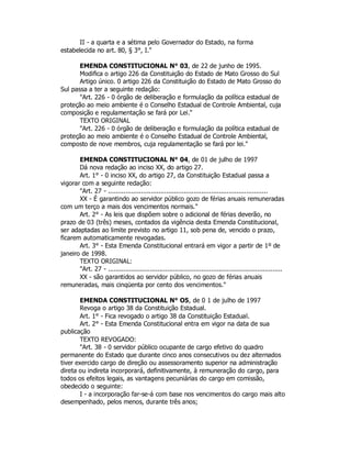II - a quarta e a sétima pelo Governador do Estado, na forma
estabelecida no art. 80, § 3°, I."
EMENDA CONSTITUCIONAL N° 03, de 22 de junho de 1995.
Modifica o artigo 226 da Constituição do Estado de Mato Grosso do Sul
Artigo único. 0 artigo 226 da Constituição do Estado de Mato Grosso do
Sul passa a ter a seguinte redação:
"Art. 226 - 0 órgão de deliberação e formulação da política estadual de
proteção ao meio ambiente é o Conselho Estadual de Controle Ambiental, cuja
composição e regulamentação se fará por Lei."
TEXTO ORIGINAL
"Art. 226 - 0 órgão de deliberação e formulação da política estadual de
proteção ao meio ambiente é o Conselho Estadual de Controle Ambiental,
composto de nove membros, cuja regulamentação se fará por lei."
EMENDA CONSTITUCIONAL N° 04, de 01 de julho de 1997
Dá nova redação ao inciso XX, do artigo 27.
Art. 1° - 0 inciso XX, do artigo 27, da Constituição Estadual passa a
vigorar com a seguinte redação:
"Art. 27 - ..................................................................................
XX - É garantindo ao servidor público gozo de férias anuais remuneradas
com um terço a mais dos vencimentos normais."
Art. 2° - As leis que dispõem sobre o adicional de férias deverão, no
prazo de 03 (três) meses, contados da vigência desta Emenda Constitucional,
ser adaptadas ao limite previsto no artigo 11, sob pena de, vencido o prazo,
ficarem automaticamente revogadas.
Art. 3° - Esta Emenda Constitucional entrará em vigor a partir de 1º de
janeiro de 1998.
TEXTO ORIGINAL:
"Art. 27 - ...........................................................................................
XX - são garantidos ao servidor público, no gozo de férias anuais
remuneradas, mais cinqüenta por cento dos vencimentos."
EMENDA CONSTITUCIONAL N° O5, de 0 1 de julho de 1997
Revoga o artigo 38 da Constituição Estadual.
Art. 1° - Fica revogado o artigo 38 da Constituição Estadual.
Art. 2° - Esta Emenda Constitucional entra em vigor na data de sua
publicação
TEXTO REVOGADO:
"Art. 38 - 0 servidor público ocupante de cargo efetivo do quadro
permanente do Estado que durante cinco anos consecutivos ou dez alternados
tiver exercido cargo de direção ou assessoramento superior na administração
direta ou indireta incorporará, definitivamente, à remuneração do cargo, para
todos os efeitos legais, as vantagens pecuniárias do cargo em comissão,
obedecido o seguinte:
I - a incorporação far-se-á com base nos vencimentos do cargo mais alto
desempenhado, pelos menos, durante três anos;
 