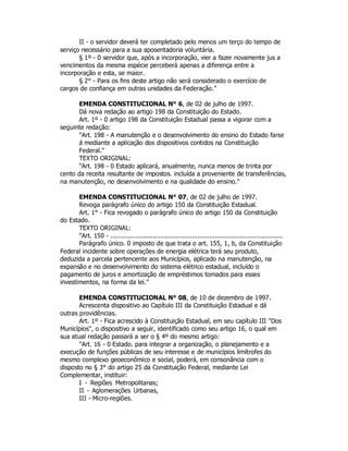 II - o servidor deverá ter completado pelo menos um terço do tempo de
serviço necessário para a sua aposentadoria voluntária.
§ 1º - 0 servidor que, após a incorporação, vier a fazer novamente jus a
vencimentos da mesma espécie perceberá apenas a diferença entre a
incorporação e esta, se maior.
§ 2° - Para os fins deste artigo não será considerado o exercício de
cargos de confiança em outras unidades da Federação."
EMENDA CONSTITUCIONAL N° 6, de 02 de julho de 1997.
Dá nova redação ao artigo 198 da Constituição do Estado.
Art. 1º - 0 artigo 198 da Constituição Estadual passa a vigorar com a
seguinte redação:
"Art. 198 - A manutenção e o desenvolvimento do ensino do Estado farse
á mediante a aplicação dos dispositivos contidos na Constituição
Federal."
TEXTO ORIGINAL:
"Art. 198 - 0 Estado aplicará, anualmente, nunca menos de trinta por
cento da receita resultante de impostos. incluída a proveniente de transferências,
na manutenção, no desenvolvimento e na qualidade do ensino."
EMENDA CONSTITUCIONAL N° 07, de 02 de julho de 1997.
Revoga parágrafo único do artigo 150 da Constituição Estadual.
Art. 1° - Fica revogado o parágrafo único do artigo 150 da Constituição
do Estado.
TEXTO ORIGINAL:
"Art. 150 - .........................................................................................
Parágrafo único. 0 imposto de que trata o art. 155, 1, b, da Constituição
Federal incidente sobre operações de energia elétrica terá seu produto,
deduzida a parcela pertencente aos Municípios, aplicado na manutenção, na
expansão e no desenvolvimento do sistema elétrico estadual, incluído o
pagamento de juros e amortização de empréstimos tomados para esses
investimentos, na forma da lei."
EMENDA CONSTITUCIONAL N° 08, de 10 de dezembro de 1997.
Acrescenta dispositivo ao Capítulo III da Constituição Estadual e dá
outras providências.
Art. 1º - Fica acrescido à Constituição Estadual, em seu capítulo III "Dos
Municípios", o dispositivo a seguir, identificado como seu artigo 16, o qual em
sua atual redação passará a ser o § 4º do mesmo artigo:
"Art. 16 - 0 Estado. para integrar a organização, o planejamento e a
execução de funções públicas de seu interesse e de municípios limítrofes do
mesmo complexo geoeconômico e social, poderá, em consonância com o
disposto no § 3° do artigo 25 da Constituição Federal, mediante Lei
Complementar, instituir:
I - Regiões Metropolitanas;
II - Aglomerações Urbanas,
III - Micro-regiões.
 