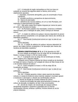 § 1º - A instituição de região metropolitana se fará com base em
avaliação do conjunto dos seguintes dados ou fatores, entre outros,
objetivamente apurados:
I - população, crescimento demográfico, grau de concentração e fluxos
migratórios;
II - atividade econômica e perspectivas de desenvolvimento;
III - fatores de polarização;
IV - deficiência dos recursos públicos, em um ou mais Municípios, com
implicação no desenvolvimento da região.
§ 2° - Não serão criadas Micro-regiões integrada por menos de quatro
por cento dos Municípios do Estado.
§ 3º - Os Municípios poderão criar associações, consórcios e entidades
intermunicipais, para a realização de ações, obras e serviços de interesse
comum.
§ 4° - A criação de estância de qualquer natureza dependerá de parecer
dos órgãos técnicos competentes e de aprovação pela maioria dos membros da
Assembléia Legislativa."
Art. 2° - Esta Emenda Constitucional entrará em vigor na data de sua
publicação.
TEXTO ORIGINAL:
"Art. 16 - A criação de estância de qualquer natureza dependerá de
parecer dos órgãos técnicos competentes e de aprovação pela maioria dos
membros da Assembléia Legislativa."
EMENDA CONSTITUCIONAL N° 9, de 10 de dezembro de 1997
Dá nova redação ao parágrafo único do artigo 202 da Constituição do
Estado, e revoga os incisos I a VIII do mesmo artigo.
Art. 1º - 0 parágrafo único do artigo 202 da Constituição do Estado,
passa a vigorar com a seguinte redação:
"Parágrafo único.0 Sistema Estadual da Cultura compõe-se da Secretaria
de Estado de Cultura e Esportes, da Fundação de Cultura de Mato Grosso do Sul
e do Conselho Estadual de Cultura."
Art. 2º - Ficam revogados os incisos I a VIII do artigo 202 da
Constituição do Estado.
Art. 3º - Esta Emenda Constitucional entrará em vigor na data de sua
publicação.
TEXTO ORIGINAL:
"Art. 202 - 0 Estado garantirá a todos o pleno exercício dos direitos
culturais e o acesso às fontes de cultura nacional, estadual e municipal, apoiará
e incentivará a valorização e a difusão das manifestações culturais:
I - através da atuação do Conselho Estadual de Cultura;
II - através da articulação das ações governamentais no âmbito da
cultura, da educação, do desporto, do lazer e das comunicações;
III - através da criação e da manutenção dos espaços públicos
devidamente equipados e acessíveis à população para as diversas
manifestações culturais, artísticas e políticas, inclusive através do uso de
próprios estaduais;
 