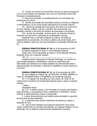 IV - através do incentivo ao intercâmbio cultural com países estrangeiros,
com os outros Estados da Federação, bem como ao intercâmbio cultural dos
Municípios sulmatogrossenses;
V - através da promoção, do aperfeiçoamento e da valorização dos
profissionais da cultura;
VI - através da proteção das expressões culturais, incluindo as indígenas,
as afrobrasileiras e as de outros grupos participantes do processo cultural;
VII - através da proteção dos documentos, das obras e de outros bens
de valor histórico, artístico, cultural e científico, dos monumentos, das
paisagens notáveis e dos locais de interesse da arqueologia e da ecologia;
VIII - através da concessão, na forma da lei, de incentivos fiscais às
empresas que assumirem o patrocínio de manifestações culturais.
Parágrafo único. 0 Conselho Estadual de Cultura, incumbido de
regulamentar de acompanhar, de orientar a política cultural do Estado, bem
como de deliberar sobre ela, terá suas atribuições e composição definidas por
lei."
EMENDA CONSTITUCIONAL N° 10, de 10 de dezembro de 1997.
Acrescenta parágrafo ao artigo 17 da Constituição Estadual.
Artigo único. Fica acrescentado ao artigo 17 da Constituição Estadual,
parágrafo único com a seguinte redação:
"Art. 17 - .................................................................................
Parágrafo único.É assegurado às Câmaras Municipais, no exercício de
suas funções legislativa e físcalizadora, o direito ao recebimento das
informações que solicitarem aos órgãos estaduais da administração direta e
indireta situados nos Municípos, e deverão ser satisfeitas no prazo máximo de
trinta dias."
EMENDA CONSTITUCIONAL Nº 11, de 10 de dezembro de 1997.
Dá nova redação ao Capítulo VII, DA POLÍTICA, DO MEIO URBANO, do
Título VI, DA ORDEM SOCIAL E ECONÔMICA da Constituição Estadual.
Art. 1º 0 Capítulo VII, Da política do meio urbano, do Título VI, Da
ordem social e econômica da Constituição Estadual passa a vigorar a seguinte
redação:
" Seção 1
Disposições Gerais
Art. 213 - A política urbana, a ser formulada em conjunto pelo Estado e
pelos Municípios, e executada por estes, estabelecerá as diretrizes e normas
relativas ao desenvolvimento urbano e assegurarão:
I - o pleno desenvolvimento das funções sociais da cidade e a garantia
do bem-estar de seus habitantes;
II - a observância das normas urbanísticas de segurança, higiene e
qualidade de vida;
III - que as áreas definidas em projetos de loteamento como áreas
verdes, institucionais ou correlatas não poderão, em qualquer hipótese, ter sua
destinação, fim ou objetivos originariamente estabelecidos alterados;
 