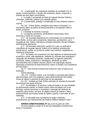 IV - a participação das respectivas entidades da sociedade civil no
estudo, encaminhamento e solução dos problemas, planos, programas e
projetos que lhes sejam concernentes;
V - a criação e manutenção de áreas de especial interesse histórico,
urbanístico, ambiental, turístico e de utilização pública;
VI - a preservação, proteção e recuperação do meio ambiente urbano e
cultural.
Art. 214 - 0 Plano Diretor, obrigatório para todos os Municípios, é o
instrumento básico da política de desenvolvimento e de expansão urbana e
deverá considerar:
I - a totalidde do território municipal;
II - os aspectos econômicos, administrativo-institucionais, físico-
territoriais e sociais do município.
§ 1º - Lei municipal estabelecerá em conformidade com as diretrizes do
Plano Diretor, normas sobre zoneamento, loteamento, parcelamento, uso e
ocupação do solo, índices urbanísticos, proteção ambiental e demais limitações
administrativas pertinentes.
§ 2° - Os Municípios observarão, quando for o caso, os parâmetros
urbanísticos de interesse regional, fixados em lei estadual, prevalecendo,
quando houver conflito, as normas de caráter mais restritivo, respeitadas as
respectivas autonomias.
§ 3° - Ao Estado, em consonância com seus objetivos de desenvolvimento
econômico e social, cabe estabelecer, mediante lei, diretrizes para localização e
integração das atividades industriais, considerando os aspectos ambientais,
locacionais, sociais, econômicos e estratégicos, atendendo ao melhor
aproveitamento das condições naturais urbanas e de organização espacial,
observadas as diretrizes de desenvolvimento urbano no âmbito e de competência
dos Municípios."
Art. 2° - Esta Emenda Constitucional entrará em vigor na data de sua
publicação.
TEXTO ORIGINAL:
"Art. 213 - A política urbana, a ser formulada e executada pelo Estado e
pelos Municípios, terá como objetivos o pleno desenvolvimento das funções
sociais da cidade e a garantia do bem-estar de sua população.
Art. 214 - Compete ao Poder Público participar do processo de execução
das diretrizes dos planos diretores.
§ 1º - As atividades e os serviços a cargo do Estado e de suas entidades
de administração indireta, no âmbito urbano, serão articulados com os do
Município, visando harmonizar e racionalizar a execução das diretrizes do
respectivo plano diretor, em favor do objetivo comum de ordenar o pleno
desenvolvimento das funções sociais da cidade e garantir o bem-estar de seus
habitantes.
§ 2° - A articulação será incumbência de órgão constituído,
paritariamente, por representantes dos Poderes Públicos estadual e local."
EMENDA CONSTITUCIONAL N° 12, de 03 de junho de 1998.
Dá nova redação ao artigo 42 do Ato das Disposições Constitucionais
Gerais e Transitórias.
 