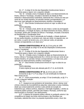 Art. 1º - 0 artigo 42 do Ato das Disposições Constitucionais Gerais e
Transitórias passa a vigorar com a seguinte redação:
"Art. 42 - 0 Estado criará a Fundação de Apoio e de Desenvolvimento do
Ensino, Ciência e Tecnologia, vinculada à Secretaria de Estado de Meio
Ambiente e Desenvolvimento Sustentável, destinando-lhe o mínimo de meio por
cento de sua receita tributária, em parcelas mensais correspondentes a um
doze avos, para aplicação em desenvolvimento científico e tecnológico."
Art. 2° - Esta Emenda Constitucional entrará em vigor na data de sua
publicação.
TEXTO ORIGINAL
"Art. 42 - 0 Estado criará, dentro de seis meses a contar da promulgação
da Constituição, a Fundação de Apoio c de Desenvolvimento do Ensino, Ciência e
Tecnologia, gerido pelo Conselho de Ciência e Tecnologia, vinculado à Secretaria
de Planejamento e Coordenação Geral.
Parágrafo único. Para a manutenção da Fundação, o Estado destinará,
de sua receita tributária, no primeiro ano, meio por cento; no segundo ano, um
por cento; e a partir do terceiro ano, um e meio por cento, em parcelas
mensais correspondentes a um doze avos."
EMENDA CONSTITUCIONAL Nº 13, de 23 de junho de 1999
Dá nova redação ao artigo 42 do Ato das Disposições Constitucionais
Gerais e Transitórias.
Art. 1º - 0 artigo 42 do Ato das Disposições Constitucionais Gerais e
Transitórias passa a vigorar com a seguinte redação:
"Art. 42 - 0 Estado criará a Fundação de Apoio ao Desenvolvimento do
Ensino, Ciência e Tecnologia destinando-lhe o mínimo de meio por cento de sua
receita tributária, em parcelas mensais correspondentes a um doze avos, para
aplicação em desenvolvimento científico e tecnológico".
Art. 2º - Esta Emenda Constitucional entrará em vigor na data de sua
publicação.
TEXTO ORIGINAL
O texto original já havia sido alterado pela EC nº 12, de 03.06.98.
EMENDA CONSTITUCIONAL Nº 14, de 29 de julho de 1999.
Acrescenta os §§ 1º e 2º ao artigo 173, da Constituição do Estado de
Mato Grosso do Sul.
Art. 1º - Ficam acrescentados, ao artigo 173 da Constituição, os §§ 1º e
2º com a seguinte redação:
"Art. 173 - ..........................................................................................
§ 1º - Assegura-se aos portadores de hanseníase; câncer; doença renal
crônica; síndrome da imunodeficiência adquirida; tuberculose e outras moléstias,
desde que comprovadamente carentes e pelo período de duração do
tratamento que, embora contínuo, dispense a internação hospitalar, o direito ao
transporte público gratuito, garantido pelo Estado e Município, conforme seja
intermunicipal ou municipal o seu deslocamento.
§ 2º - 0 sistema de transporte público referido no parágrafo anterior é de
competência do Estado rias linhas intermunicipais e dos Municípios nas
municipais, cabendo-lhes incluir na proposta orçamentária anual, a favor dos
 