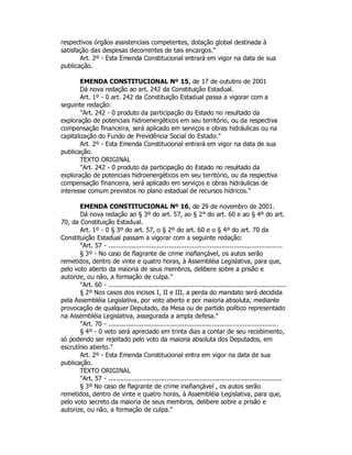 respectivos órgãos assistenciais competentes, dotação global destinada à
satisfação das despesas decorrentes de tais encargos."
Art. 2º - Esta Emenda Constitucional entrará em vigor na data de sua
publicação.
EMENDA CONSTITUCIONAL Nº 15, de 17 de outubro de 2001
Dá nova redação ao art. 242 da Constituição Estadual.
Art. 1º - 0 art. 242 da Constituição Estadual passa a vigorar com a
seguinte redação:
"Art. 242 - 0 produto da participação do Estado no resultado da
exploração de potenciais hidroenergéticos em seu território, ou da respectiva
compensação financeira, será aplicado em serviços e obras hidráulicas ou na
capitalização do Fundo de Previdência Social do Estado."
Art. 2º - Esta Emenda Constitucional entrará em vigor na data de sua
publicação.
TEXTO ORIGINAL
"Art. 242 - 0 produto da participação do Estado no resultado da
exploração de potenciais hidroenergéticos em seu território, ou da respectiva
compensação financeira, será aplicado em serviços e obras hidráulicas de
interesse comum previstos no plano estadual de recursos hídricos."
EMENDA CONSTITUCIONAL Nº 16, de 29 de novembro de 2001.
Dá nova redação ao § 3º do art. 57, ao § 2° do art. 60 e ao § 4º do art.
70, da Constituição Estadual.
Art. 1º - 0 § 3º do art. 57, o § 2º do art. 60 e o § 4º do art. 70 da
Constituição Estadual passam a vigorar com a seguinte redação:
"Art. 57 - .........................................................................................
§ 3º - No caso de flagrante de crime inafiançável, os autos serão
remetidos, dentro de vinte e quatro horas, à Assembléia Legislativa, para que,
pelo voto aberto da maioria de seus membros, delibere sobre a prisão e
autorize, ou não, a formação de culpa."
"Art. 60 - ...........................................................................................
§ 2º Nos casos dos incisos I, II e III, a perda do mandato será decidida
pela Assembléia Legislativa, por voto aberto e por maioria absoluta, mediante
provocação de qualquer Deputado, da Mesa ou de partido político representado
na Assembléia Legislativa, assegurada a ampla defesa."
"Art. 70 - .......................................................................................
§ 4º - 0 veto será apreciado em trinta dias a contar de seu recebimento,
só podendo ser rejeitado pelo voto da maioria absoluta dos Deputados, em
escrutínio aberto."
Art. 2º - Esta Emenda Constitucional entra em vigor na data de sua
publicação.
TEXTO ORIGINAL
"Art. 57 - .........................................................................................
§ 3º No caso de flagrante de crime inafiançável , os autos serão
remetidos, dentro de vinte e quatro horas, à Assembléia Legislativa, para que,
pelo voto secreto da maioria de seus membros, delibere sobre a prisão e
autorize, ou não, a formação de culpa."
 