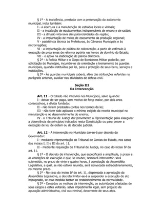 § 1º - A assistência, prestada com a preservação da autonomia
municipal, inclui também:
I - a abertura e a manutenção de estradas locais e vicinais;
II - a instalação de equipamentos indispensáveis de ensino e de saúde;
III - a difusão intensiva das potencialidades da região;
IV - a implantação de meios de escoamento da produção regional;
V - assistência técnica às Prefeituras, às Câmaras Municipais e às
microrregiões;
VI - a implantação de política de colonização, a partir do estímulo à
execução de programas de reforma agrária nas terras de domínio do Estado;
VII - o apoio na elaboração de planos diretores.
§ 2º - A Polícia Militar e o Corpo de Bombeiros Militar poderão, por
solicitação do Município, incumbir-se da orientação e treinamento às guardas
municipais, quando instituídas por lei, para a proteção de seus bens, serviços e
instalações.
§ 3º - Às guardas municipais caberá, além das atribuições referidas no
parágrafo anterior, auxiliar nas atividades de defesa civil.
Seção III
Da Intervenção
Art. 11 - O Estado não intervirá nos Municípios, salvo quando:
I - deixar de ser paga, sem motivo de força maior, por dois anos
consecutivos, a dívida fundada;
II - não forem prestadas contas nos termos da lei;
III - não tiver sido aplicado o mínimo exigido da receita municipal na
manutenção e no desenvolvimento do ensino;
IV - o Tribunal de Justiça der provimento a representação para assegurar
a observância de princípios indicados nesta Constituição ou para prover a
execução de lei, de ordem ou de decisão judicial.
Art. 12 - A intervenção no Município dar-se-á por decreto do
Governador:
I - mediante representação do Tribunal de Contas do Estado, nos casos
dos incisos I, II e III do art. 11;
II - mediante requisição do Tribunal de Justiça, no caso do inciso IV do
art. 11.
§ 1º - O decreto de intervenção, que especificará a amplitude, o prazo e
as condições de execução e que, se couber, nomeará interventor, será
submetido, no prazo de vinte e quatro horas, à apreciação da Assembléia
Legislativa, a qual, se não estiver reunida, será convocada extraordinariamente,
no mesmo prazo.
§ 2º - No caso do inciso IV do art. 11, dispensada a apreciação da
Assembléia Legislativa, o decreto limitar-se-á a suspender a execução do ato
impugnado, se essa medida bastar ao restabelecimento da normalidade.
§ 3º - Cessados os motivos da intervenção, as autoridades afastadas de
seus cargos a estes voltarão, salvo impedimento legal, sem prejuízo da
apuração administrativa, civil ou criminal, decorrente de seus atos.
 