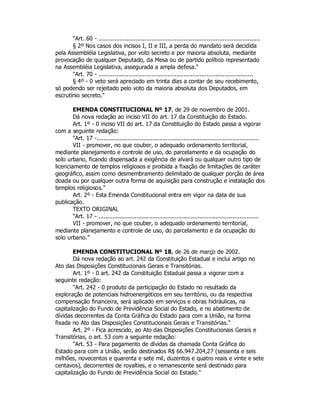 "Art. 60 - ...........................................................................................
§ 2º Nos casos dos incisos I, II e III, a perda do mandato será decidida
pela Assembléia Legislativa, por voto secreto e por maioria absoluta, mediante
provocação de qualquer Deputado, da Mesa ou de partido político representado
na Assembléia Legislativa, assegurada a ampla defesa."
"Art. 70 - .......................................................................................
§ 4º - 0 veto será apreciado em trinta dias a contar de seu recebimento,
só podendo ser rejeitado pelo voto da maioria absoluta dos Deputados, em
escrutínio secreto."
EMENDA CONSTITUCIONAL Nº 17, de 29 de novembro de 2001.
Dá nova redação ao inciso VII do art. 17 da Constituição do Estado.
Art. 1º - 0 inciso VII do art. 17 da Constituição do Estado passa a vigorar
com a seguinte redação:
"Art. 17 -.............................................................................................
VII - promover, no que couber, o adequado ordenamento territorial,
mediante planejamento e controle de uso, do parcelamento e da ocupação do
solo urbano, ficando dispensada a exigência de alvará ou qualquer outro tipo de
licenciamento de templos religiosos e proibida a fixação de limitações de caráter
geográfico, assim como desmembramento delimitado de qualquer porção de área
doada ou por qualquer outra forma de aquisição para construção e instalação dos
templos religiosos."
Art. 2º - Esta Emenda Constitucional entra em vigor na data de sua
publicação.
TEXTO ORIGINAL
"Art. 17 - ............................................................................................
VII - promover, no que couber, o adequado ordenamento territorial,
mediante planejamento e controle de uso, do parcelamento e da ocupação do
solo urbano.”
EMENDA CONSTITUCIONAL Nº 18, de 26 de março de 2002.
Dá nova redação ao art. 242 da Constituição Estadual e inclui artigo no
Ato das Disposições Constitucionais Gerais e Transitórias.
Art. 1º - 0 art. 242 da Constituição Estadual passa a vigorar com a
seguinte redação:
"Art. 242 - 0 produto da participação do Estado no resultado da
exploração de potenciais hidroenergéticos em seu território, ou da respectiva
compensação financeira, será aplicado em serviços e obras hidráulicas, na
capitalização do Fundo de Previdência Social do Estado, e no abatimento de
dívidas decorrentes da Conta Gráfica do Estado para com a União, na forma
fixada no Ato das Disposições Constitucionais Gerais e Transitórias."
Art. 2º - Fica acrescido, ao Ato das Disposições Constitucionais Gerais e
Transitórias, o art. 53 com a seguinte redação:
"Art. 53 - Para pagamento de dívidas da chamada Conta Gráfica do
Estado para com a União, serão destinados R$ 66.947.204,27 (sessenta e seis
milhões, novecentos e quarenta e sete mil, duzentos e quatro reais e vinte e sete
centavos), decorrentes de royalties, e o remanescente será destinado para
capitalização do Fundo de Previdência Social do Estado."
 