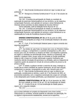 Art. 3º - Esta Emenda Constitucional entrará em vigor na data de sua
publicação.
Art. 4º - Revoga-se a Emenda Constitucional nº 15, de 17 de outubro de
2001.
TEXTO ORIGINAL:
"Art. 242 - 0 produto da participação do Estado no resultado da
exploração de potenciais hidroenergéticos em seu território, ou da respectiva
compensação financeira, será aplicado em serviços e obras hidráulicas de
interesse comum previstos no plano estadual de recursos hídricos."
TEXTO ORIGINAL COM ALTERAÇÃO FEITA PELA EC Nº 15:
"Art. 242 - 0 produto da participação do Estado no resultado da
exploração de potenciais hidroenergéticos em seu território, ou da respectiva
compensação financeira, será aplicado em serviços e obras hidráulicas ou na
capitalização do Fundo de Previdência Social do Estado."
EMENDA CONSTITUCIONAL Nº 19, de 06 de junho de 2002.
Acrescenta parágrafos ao artigo 27 da Constituição Estadual e dá outras
providências.
Art. 1º - 0 art. 27 da Constituição Estadual passa a vigorar acrescido dos
seguintes parágrafos:
"Art. 27 - ...........................................................................................
§ 7º - No âmbito de cada Poder do Estado bem como do Ministério Público
Estadual, o cônjuge, o companheiro e o parente consangüíneo ou afim, até o
terceiro grau civil, de membros ou titulares de Poder e de dirigentes superiores
de órgãos ou entidades da administração direta, indireta ou fundacional, não
poderão, a qualquer título, ocupar cargo em comissão ou função gratificada,
esteja ou não o cargo ou a função relacionada a superior hierárquico que
mantenha referida vinculação de parentesco ou afinidade, salvo se integrante do
respectivo quadro de pessoal em virtude de concurso público de provas ou de
provas e títulos.
§ 8º - É vedado a qualquer servidor o exercício de cargo, emprego ou
função sob as ordens imediatas de superior hierárquico, de que seja cônjuge,
companheiro ou parente, consangüíneo ou afim, até o terceiro grau civil."
Art. 2º - Esta Emenda Constitucional entra em vigor na data de sua
publicação, considerando-se extintos, a partir de 1º de fevereiro de 2003, os
provimentos existentes, com a respectiva exoneração dos cargos em comissão
e das designações para funções gratificadas, que desatendam suas prescrições.
EMENDA CONSTITUCIONAL Nº 20, de 18 de dezembro de 2002.
Dá nova redação ao inciso III do art. 213 da Constituição do Estado.
Art. 1º - 0 inciso III do art. 213 da Constituição do Estado passa a
vigorar com a seguinte redação:
"Art. 213 - ..........................................................................................
....................................................................................................................
que as áreas definidas em projetos de loteamento como áreas verdes,
institucionais ou correlatas, somente poderão ter alteradas sua destinação, fim
ou objetivo originariamente estabelecidos, através de lei específica;
........................................................................................................"
 
