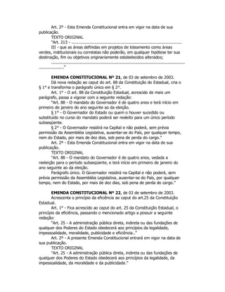Art. 2º - Esta Emenda Constitucional entra em vigor na data de sua
publicação.
TEXTO ORIGINAL
"Art. 213 - ..........................................................................................
III - que as áreas definidas em projetos de loteamento como áreas
verdes, institucionais ou correlatas não poderão, em qualquer hipótese ter sua
destinação, fim ou objetivos originariamente estabelecidos alterados;
...........................................................................................................
....................”
EMENDA CONSTITUCIONAL Nº 21, de 03 de setembro de 2003.
Dá nova redação ao caput do art. 88 da Constituição do Estadual, cria o
§ 1° e transforma o parágrafo único em § 2°.
Art. 1° - O art. 88 da Constituição Estadual, acrescido de mais um
parágrafo, passa a vigorar com a seguinte redação:
“Art. 88 - O mandato do Governador é de quatro anos e terá início em
primeiro de janeiro do ano seguinte ao da eleição.
§ 1° - O Governador do Estado ou quem o houver sucedido ou
substituído no curso do mandato poderá ser reeleito para um único período
subseqüente.
§ 2° - O Governador residirá na Capital e não poderá, sem prévia
permissão da Assembléia Legislativa, ausentar-se do País, por qualquer tempo,
nem do Estado, por mais de dez dias, sob pena de perda do cargo.”
Art. 2º - Esta Emenda Constitucional entra em vigor na data de sua
publicação.
TEXTO ORIGINAL
"Art. 88 - O mandato do Governador é de quatro anos, vedada a
reeleição para o período subseqüente, e terá início em primeiro de janeiro do
ano seguinte ao da eleição.
Parágrafo único. O Governador residirá na Capital e não poderá, sem
prévia permissão da Assembléia Legislativa, ausentar-se do País, por qualquer
tempo, nem do Estado, por mais de dez dias, sob pena de perda do cargo.”
EMENDA CONSTITUCIONAL Nº 22, de 03 de setembro de 2003.
Acrescenta o princípio da eficiência ao caput do art.25 da Constituição
Estadual.
Art. 1° - Fica acrescido ao caput do art. 25 da Constituição Estadual, o
princípio da eficiência, passando o mencionado artigo a possuir a seguinte
redação:
“Art. 25 - A administração pública direta, indireta ou das fundações de
qualquer dos Poderes do Estado obedecerá aos princípios da legalidade,
impessoalidade, moralidade, publicidade e eficiência..”
Art. 2º - A presente Emenda Constitucional entrará em vigor na data de
sua publicação.
TEXTO ORIGINAL
"Art. 25 - A administração pública direta, indireta ou das fundações de
qualquer dos Poderes do Estado obedecerá aos princípios da legalidade, da
impessoalidade, da moralidade e da publicidade.”
 
