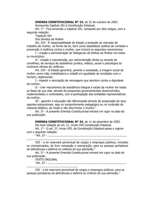 EMENDA CONSTITUCIONAL Nº 23, de 22 de outubro de 2003.
Acrescenta Capítulo XIV à Constituição Estadual.
Art. 1° - Fica acrescido o Capítulo XIV, composto por dois artigos, com a
seguinte redação:
“Capítulo XIV
Dos Direitos da Mulher
Art. 253 - É responsabilidade do Estado a proteção ao mercado de
trabalho da mulher, na forma da lei, bem como estabelecer política de combate e
prevenção à violência contra a mulher, que incluirá os seguintes mecanismos:
I - criação e administração de Delegacias de Defesa da Mulher em todos
os municípios;
II - criação e manutenção, por administração direta ou através de
convênios, de serviços de assistência jurídica, médica, social e psicológica às
mulheres vítimas de violência.
Art. 254 - O Estado garantirá, perante a sociedade, a imagem social da
mulher como mãe, trabalhadora e cidadã em igualdade de condições com o
homem, objetivando:
I - impedir a veiculação de mensagens que atentem contra a dignidade
da mulher;
II - criar mecanismos de assistência integral à saúde da mulher em todas
as fases de sua vida, através de programas governamentais desenvolvidos,
implementados e controlados, com a participação das entidades representativas
da mulher;
III - garantir a educação não diferenciada através de preparação de seus
agentes educacionais, seja no comportamento pedagógico ou no conteúdo do
material didático, de modo a não discriminar a mulher.”
Art. 2º - A presente Emenda Constitucional entrará em vigor na data de
sua publicação.
EMENDA CONSTITUCIONAL Nº 24, de 11 de dezembro de 2003.
Dá nova redação ao art. 21, inciso VIII Constituição Estadual.
Art. 1° - O art. 27, inciso VIII, da Constituição Estadual passa a vigorar
com a seguinte redação:
“Art. 27 - ............................................................................................
............................................................................................................
VIII - a lei reservará percentual de cargos e empregos públicos, incluídos
os comissionados, de livre nomeação e exoneração, para as pessoas portadoras
de deficiências e definirá os critérios de sua admissão.”
Art. 2° - A presente Emenda Constitucional entrará em vigor na data de
sua publicação.
TEXTO ORIGINAL
“Art. 27 - ...........................................................................................
...........................................................
VIII - a lei reservará percentual de cargos e empregos públicos, para as
pessoas portadoras de deficiências e definirá os critérios de sua admissão.”
 