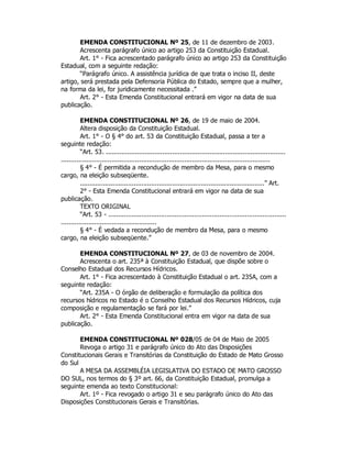 EMENDA CONSTITUCIONAL Nº 25, de 11 de dezembro de 2003.
Acrescenta parágrafo único ao artigo 253 da Constituição Estadual.
Art. 1° - Fica acrescentado parágrafo único ao artigo 253 da Constituição
Estadual, com a seguinte redação:
“Parágrafo único. A assistência jurídica de que trata o inciso II, deste
artigo, será prestada pela Defensoria Pública do Estado, sempre que a mulher,
na forma da lei, for juridicamente necessitada .”
Art. 2° - Esta Emenda Constitucional entrará em vigor na data de sua
publicação.
EMENDA CONSTITUCIONAL Nº 26, de 19 de maio de 2004.
Altera disposição da Constituição Estadual.
Art. 1° - O § 4° do art. 53 da Constituição Estadual, passa a ter a
seguinte redação:
“Art. 53. ............................................................................................
...........................................................................................................
§ 4° - É permitida a recondução de membro da Mesa, para o mesmo
cargo, na eleição subseqüente.
................................................................................................” Art.
2° - Esta Emenda Constitucional entrará em vigor na data de sua
publicação.
TEXTO ORIGINAL
“Art. 53 - ...........................................................................................
.................................................
§ 4° - É vedada a recondução de membro da Mesa, para o mesmo
cargo, na eleição subseqüente.”
EMENDA CONSTITUCIONAL Nº 27, de 03 de novembro de 2004.
Acrescenta o art. 235ª à Constituição Estadual, que dispõe sobre o
Conselho Estadual dos Recursos Hídricos.
Art. 1° - Fica acrescentado à Constituição Estadual o art. 235A, com a
seguinte redação:
“Art. 235A - O órgão de deliberação e formulação da política dos
recursos hídricos no Estado é o Conselho Estadual dos Recursos Hídricos, cuja
composição e regulamentação se fará por lei.”
Art. 2° - Esta Emenda Constitucional entra em vigor na data de sua
publicação.
EMENDA CONSTITUCIONAL Nº 028/05 de 04 de Maio de 2005
Revoga o artigo 31 e parágrafo único do Ato das Disposições
Constitucionais Gerais e Transitórias da Constituição do Estado de Mato Grosso
do Sul
A MESA DA ASSEMBLÉIA LEGISLATIVA DO ESTADO DE MATO GROSSO
DO SUL, nos termos do § 3º art. 66, da Constituição Estadual, promulga a
seguinte emenda ao texto Constitucional:
Art. 1º - Fica revogado o artigo 31 e seu parágrafo único do Ato das
Disposições Constitucionais Gerais e Transitórias.
 