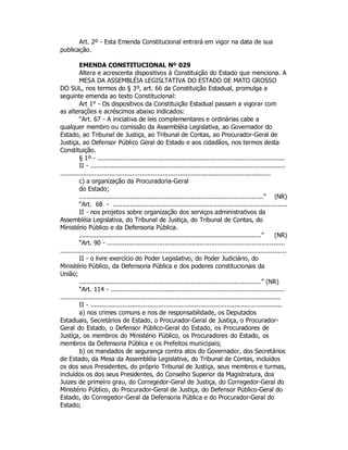 Art. 2º - Esta Emenda Constitucional entrará em vigor na data de sua
publicação.
EMENDA CONSTITUCIONAL Nº 029
Altera e acrescenta dispositivos à Constituição do Estado que menciona. A
MESA DA ASSEMBLÉIA LEGISLTATIVA DO ESTADO DE MATO GROSSO
DO SUL, nos termos do § 3º, art. 66 da Constituição Estadual, promulga a
seguinte emenda ao texto Constitucional:
Art 1° - Os dispositivos da Constituição Estadual passam a vigorar com
as alterações e acréscimos abaixo indicados:
“Art. 67 - A iniciativa de leis complementares e ordinárias cabe a
qualquer membro ou comissão da Assembléia Legislativa, ao Governador do
Estado, ao Tribunal de Justiça, ao Tribunal de Contas, ao Procurador-Geral de
Justiça, ao Defensor Público Geral do Estado e aos cidadãos, nos termos desta
Constituição.
§ 1º - .................................................................................................
II - .....................................................................................................
...............................................................................................................
c) a organização da Procuradoria-Geral
do Estado;
.................................................................................................” (NR)
“Art. 68 - ............................................................................................
II - nos projetos sobre organização dos serviços administrativos da
Assembléia Legislativa, do Tribunal de Justiça, do Tribunal de Contas, do
Ministério Público e da Defensoria Pública.
................................................................................................” (NR)
“Art. 90 - ............................................................................................
.....................................................................................................................
II - o livre exercício do Poder Legislativo, do Poder Judiciário, do
Ministério Público, da Defensoria Pública e dos poderes constitucionais da
União;
................................................................................................” (NR)
“Art. 114 - ..........................................................................................
..................................................................................................................
II - .....................................................................................................
a) nos crimes comuns e nos de responsabilidade, os Deputados
Estaduais, Secretários de Estado, o Procurador-Geral de Justiça, o Procurador-
Geral do Estado, o Defensor Público-Geral do Estado, os Procuradores de
Justiça, os membros do Ministério Público, os Procuradores do Estado, os
membros da Defensoria Pública e os Prefeitos municipais;
b) os mandados de segurança contra atos do Governador, dos Secretários
de Estado, da Mesa da Assembléia Legislativa, do Tribunal de Contas, incluídos
os dos seus Presidentes, do próprio Tribunal de Justiça, seus membros e turmas,
incluídos os dos seus Presidentes, do Conselho Superior da Magistratura, dos
Juizes de primeiro grau, do Corregedor-Geral de Justiça, do Corregedor-Geral do
Ministério Público, do Procurador-Geral de Justiça, do Defensor Público-Geral do
Estado, do Corregedor-Geral da Defensoria Pública e do Procurador-Geral do
Estado;
 