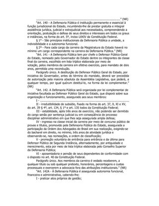 .................................................................................................” (NR)
“Art. 140 - A Defensoria Pública é instituição permanente e essencial à
função jurisdicional do Estado, incumbindo-lhe de prestar gratuita e integral
assistência jurídica, judicial e extrajudicial aos necessitados, compreendendo a
orientação, postulação e defesa de seus direitos e interesses em todos os graus
e instâncias, na forma do art. 5º, inciso LXXIV da Constituição Federal.
§ 1° - São princípios institucionais da Defensoria Pública a unidade, a
indivisibilidade e a autonomia funcional.
§ 2º - Para cada cargo da carreira da Magistratura do Estado haverá no
mínimo um cargo correspondente na carreira da Defensoria Pública.” (NR)
“Art. 141 - A Defensoria Pública tem por chefe o Defensor Público-Geral
do Estado, nomeado pelo Governador do Estado dentre os integrantes da classe
final da carreira, escolhido em lista tríplice elaborada por meio de
votação, pelos membros da carreira em efetivo exercício, para mandato de dois
anos, permitida uma recondução.
Parágrafo único. A destituição do Defensor Público Geral do Estado, por
iniciativa do Governador, antes do término do mandato, deverá ser precedida
de autorização pela maioria absoluta da Assembléia Legislativa, que poderá, a
qualquer tempo, por igual quórum destituí-lo, na forma da lei complementar.”
(NR)
“Art. 142. A Defensoria Pública será organizada por lei complementar de
iniciativa facultada ao Defensor Público Geral do Estado, que disporá sobre sua
organização e funcionamento, assegurado aos seus membros:
I - .....................................................................................................
II - irredutibilidade de subsídio, fixado na forma do art. 37, X, XI e XV,
do art. 39 § 4º, art. 134, § 1º e art. 135 todos da Constituição Federal;
III - estabilidade, após três anos de exercício, não podendo ser demitido
do cargo senão por sentença judicial ou em conseqüência de processo
disciplinar administrativo em que lhes seja assegurada ampla defesa;
IV - ingresso na classe inicial da carreira por meio de concurso público de
provas e títulos, promovido pela Defensoria Pública do Estado, assegurada a
participação da Ordem dos Advogados do Brasil em sua realização, exigindo-se
do bacharel em direito, no mínimo, três anos de atividade jurídica e
observando-se, nas nomeações, a ordem de classificação;
V - promoção voluntária de entrância para entrância e da última para
Defensor Público de Segunda Instância, alternadamente, por antiguidade e
merecimento, esta por meio de lista tríplice elaborada pelo Conselho Superior
da Defensoria Pública;
VI - aposentadoria e pensão de seus dependentes de conformidade com
o disposto no art. 40 da Constituição Federal.
Parágrafo único. Aos membros da carreira é vedado receberem, a
qualquer título ou sob qualquer pretexto, honorários, percentagens e custas
processuais e exercerem a advocacia fora das atribuições institucionais.” (NR)
“Art. 142A - À Defensoria Pública é assegurada autonomia funcional,
financeira e administrativa, cabendo-lhe:
I - praticar atos próprios de gestão;
 