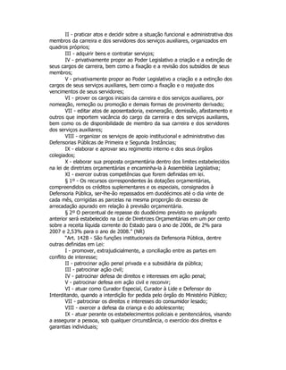 II - praticar atos e decidir sobre a situação funcional e administrativa dos
membros da carreira e dos servidores dos serviços auxiliares, organizados em
quadros próprios;
III - adquirir bens e contratar serviços;
IV - privativamente propor ao Poder Legislativo a criação e a extinção de
seus cargos de carreira, bem como a fixação e a revisão dos subsídios de seus
membros;
V - privativamente propor ao Poder Legislativo a criação e a extinção dos
cargos de seus serviços auxiliares, bem como a fixação e o reajuste dos
vencimentos de seus servidores;
VI - prover os cargos iniciais da carreira e dos serviços auxiliares, por
nomeação, remoção ou promoção e demais formas de provimento derivado;
VII - editar atos de aposentadoria, exoneração, demissão, afastamento e
outros que importem vacância do cargo da carreira e dos serviços auxiliares,
bem como os de disponibilidade de membro da sua carreira e dos servidores
dos serviços auxiliares;
VIII - organizar os serviços de apoio institucional e administrativo das
Defensorias Públicas de Primeira e Segunda Instâncias;
IX - elaborar e aprovar seu regimento interno e dos seus órgãos
colegiados;
X - elaborar sua proposta orçamentária dentro dos limites estabelecidos
na lei de diretrizes orçamentárias e encaminha-la à Assembléia Legislativa;
XI - exercer outras competências que forem definidas em lei.
§ 1º - Os recursos correspondentes às dotações orçamentárias,
compreendidos os créditos suplementares e os especiais, consignados à
Defensoria Pública, ser-lhe-ão repassados em duodécimos até o dia vinte de
cada mês, corrigidas as parcelas na mesma proporção do excesso de
arrecadação apurado em relação à previsão orçamentária.
§ 2º O percentual de repasse do duodécimo previsto no parágrafo
anterior será estabelecido na Lei de Diretrizes Orçamentárias em um por cento
sobre a receita líquida corrente do Estado para o ano de 2006, de 2% para
2007 e 2,53% para o ano de 2008.” (NR)
“Art. 142B - São funções institucionais da Defensoria Pública, dentre
outras definidas em Lei:
I - promover, extrajudicialmente, a conciliação entre as partes em
conflito de interesse;
II - patrocinar ação penal privada e a subsidiária da pública;
III - patrocinar ação civil;
IV - patrocinar defesa de direitos e interesses em ação penal;
V - patrocinar defesa em ação civil e reconvir;
VI - atuar como Curador Especial, Curador à Lide e Defensor do
Interditando, quando a interdição for pedida pelo órgão do Ministério Público;
VII - patrocinar os direitos e interesses do consumidor lesado;
VIII - exercer a defesa da criança e do adolescente;
IX - atuar perante os estabelecimentos policiais e penitenciários, visando
a assegurar a pessoa, sob qualquer circunstância, o exercício dos direitos e
garantias individuais;
 