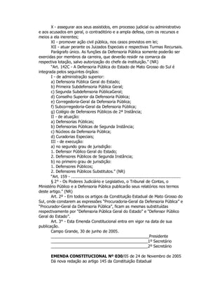 X - assegurar aos seus assistidos, em processo judicial ou administrativo
e aos acusados em geral, o contraditório e a ampla defesa, com os recursos e
meios a ela inerentes;
XI - promover ação civil pública, nos casos previstos em lei;
XII - atuar perante os Juizados Especiais e respectivas Turmas Recursais.
Parágrafo único. As funções da Defensoria Pública somente poderão ser
exercidas por membros da carreira, que deverão residir na comarca da
respectiva lotação, salvo autorização do chefe da instituição.” (NR)
“Art. 142C - A Defensoria Pública do Estado de Mato Grosso do Sul é
integrada pelos seguintes órgãos:
I - de administração superior:
a) Defensoria Pública Geral do Estado;
b) Primeira Subdefensoria Pública Geral;
c) Segunda Subdefensoria PúblicaGeral;
d) Conselho Superior da Defensoria Pública;
e) Corregedoria-Geral da Defensoria Pública;
f) Subcorregedoria-Geral da Defensoria Pública;
g) Colégio de Defensores Públicos de 2ª Instância;
II - de atuação:
a) Defensorias Públicas;
b) Defensorias Públicas de Segunda Instância;
c) Núcleos da Defensoria Pública;
d) Curadorias Especiais;
III - de execução:
a) no segundo grau de jurisdição:
1. Defensor Público Geral do Estado;
2. Defensores Públicos de Segunda Instância;
b) no primeiro grau de jurisdição:
1. Defensores Públicos;
2. Defensores Públicos Substitutos.” (NR)
“Art. 159 - ........................................................................................
§ 2° - Os Poderes Judiciário e Legislativo, o Tribunal de Contas, o
Ministério Público e a Defensoria Pública publicarão seus relatórios nos termos
deste artigo.” (NR)
Art. 2º - Em todos os artigos da Constituição Estadual de Mato Grosso do
Sul, onde constarem as expressões “Procuradoria-Geral da Defensoria Pública” e
“Procurador-Geral da Defensoria Pública”, ficam as mesmas substituídas
respectivamente por “Defensoria Pública Geral do Estado” e “Defensor Público
Geral do Estado”.
Art. 3° - Esta Emenda Constitucional entra em vigor na data de sua
publicação.
Campo Grande, 30 de junho de 2005.
Presidente
1º Secretário
2º Secretário
EMENDA CONSTITUCIONAL Nº 030/05 de 24 de Novembro de 2005
Dá nova redação ao artigo 145 da Constituição Estadual
 