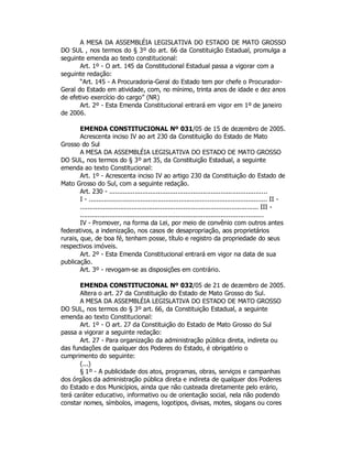 A MESA DA ASSEMBLÉIA LEGISLATIVA DO ESTADO DE MATO GROSSO
DO SUL , nos termos do § 3º do art. 66 da Constituição Estadual, promulga a
seguinte emenda ao texto constitucional:
Art. 1º - O art. 145 da Constitucional Estadual passa a vigorar com a
seguinte redação:
“Art. 145 - A Procuradoria-Geral do Estado tem por chefe o Procurador-
Geral do Estado em atividade, com, no mínimo, trinta anos de idade e dez anos
de efetivo exercício do cargo” (NR)
Art. 2º - Esta Emenda Constitucional entrará em vigor em 1º de janeiro
de 2006.
EMENDA CONSTITUCIONAL Nº 031/05 de 15 de dezembro de 2005.
Acrescenta inciso IV ao art 230 da Constituição do Estado de Mato
Grosso do Sul
A MESA DA ASSEMBLÉIA LEGISLATIVA DO ESTADO DE MATO GROSSO
DO SUL, nos termos do § 3º art 35, da Constituição Estadual, a seguinte
emenda ao texto Constitucional:
Art. 1º - Acrescenta inciso IV ao artigo 230 da Constituição do Estado de
Mato Grosso do Sul, com a seguinte redação.
Art. 230 - .................................................................................
I - ............................................................................................. II -
............................................................................................. III -
..............................................................................................
IV - Promover, na forma da Lei, por meio de convênio com outros antes
federativos, a indenização, nos casos de desapropriação, aos proprietários
rurais, que, de boa fé, tenham posse, título e registro da propriedade do seus
respectivos imóveis.
Art. 2º - Esta Emenda Constitucional entrará em vigor na data de sua
publicação.
Art. 3º - revogam-se as disposições em contrário.
EMENDA CONSTITUCIONAL Nº 032/05 de 21 de dezembro de 2005.
Altera o art. 27 da Constituição do Estado de Mato Grosso do Sul.
A MESA DA ASSEMBLÉIA LEGISLATIVA DO ESTADO DE MATO GROSSO
DO SUL, nos termos do § 3º art. 66, da Constituição Estadual, a seguinte
emenda ao texto Constitucional:
Art. 1º - O art. 27 da Constituição do Estado de Mato Grosso do Sul
passa a vigorar a seguinte redação:
Art. 27 - Para organização da administração pública direta, indireta ou
das fundações de qualquer dos Poderes do Estado, é obrigatório o
cumprimento do seguinte:
(...)
§ 1º - A publicidade dos atos, programas, obras, serviços e campanhas
dos órgãos da administração pública direta e indireta de qualquer dos Poderes
do Estado e dos Municípios, ainda que não custeada diretamente pelo erário,
terá caráter educativo, informativo ou de orientação social, nela não podendo
constar nomes, símbolos, imagens, logotipos, divisas, motes, slogans ou cores
 