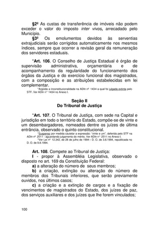 §2º As custas de transferência de imóveis não podem
exceder o valor do imposto inter vivos, arrecadado pelo
Município.
      §3º Os emolumentos devidos às serventias
extrajudiciais serão corrigidos automaticamente nos mesmos
índices, sempre que ocorrer a revisão geral da remuneração
dos servidores estaduais.
     *Art. 106. O Conselho de Justiça Estadual é órgão de
supervisão     administrativa,    orçamentária    e     de
acompanhamento da regularidade do funcionamento dos
órgãos da Justiça e do exercício funcional dos magistrados,
com a composição e as atribuições estabelecidas em lei
complementar.
          *Argüida a inconstitucionalidade na ADIn nº 143-4 a qual foi julgada extinta pelo
  STF. Ver ADIn n° 143 no Anexo I.
                      -4


                                  Seção II
                           Do Tribunal de Justiça

       *Art. 107. O Tribunal de Justiça, com sede na Capital e
jurisdição em todo o território do Estado, compõe-se de vinte e
um desembargadores, nomeados dentre os juízes de última
entrância, observado o quinto constitucional.
           *Suspenso por medida cautelar a expressão: “vinte e um”, deferida pelo STF na
  ADIn nº 251-1 - aguardando julgamento do mérito. Ver ADIn n° 251 no Anexo I.
                                                                   -1
           *Ver Lei nº 12.342, de 28 de julho de 1994 – D. O. de 3.8.1994, republicada no
  D. O. de 9.8.1994.


     Art. 108. Compete ao Tribunal de Justiça:
     I - propor à Assembléia Legislativa, observado o
disposto no art. 169 da Constituição Federal:
     a) a alteração do número de seus membros;
     b) a criação, extinção ou alteração do número de
membros dos Tribunais inferiores, que serão previamente
ouvidos, nos últimos casos;
     c) a criação e a extinção de cargos e a fixação de
vencimentos de magistrados do Estado, dos juízes de paz,
dos serviços auxiliares e dos juízes que lhe forem vinculados;


100
 
