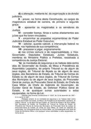 d) a alteração, mediante lei, da organização e da divisão
judiciária.
       II - prover, na forma desta Constituição, os cargos da
magistratura estadual de carreira, de primeiro e segundo
graus;
       III - aposentar os magistrados e os servidores da
Justiça;
       IV - conceder licença, férias e outros afastamentos aos
juízes que lhe forem vinculados;
       V - encaminhar as propostas orçamentárias do Poder
Judiciário Estadual ao Poder Executivo;
       VI - solicitar, quando cabível, a intervenção federal no
Estado, nas hipóteses de sua competência;
       VII - processar e julgar, originariamente:
       a) nos crimes comuns e de responsabilidade, o Vice-
Governador, Deputados Estaduais, Juízes Estaduais,
membros do Ministério Público e Prefeitos, ressalvada a
competência da Justiça Eleitoral;
       *b) os mandados de segurança e os habeas data contra
atos do Governador do Estado, da Mesa e Presidência da
Assembléia Legislativa, do próprio Tribunal ou de algum de
seus órgãos, do Tribunal de Alçada ou de algum de seus
órgãos, dos Secretários de Estado, do Tribunal de Contas do
Estado ou de algum de seus órgãos, do Tribunal de Contas
dos Municípios ou de algum de seus órgãos, do Procurador
Geral de Justiça, do Procurador Geral do Estado, do Chefe da
Casa Militar, do Chefe do Gabinete do Governador, do
Ouvidor Geral do Estado, do Defensor Público Geral do
Estado, e de quaisquer outras autoridades a estas
equiparadas, na forma da Lei;
           *Alterado pela Emenda Constitucional nº 33/97, de 15 de dezembro de 1997 –
  D. O. de 22.12.1997.
           *Redação anterior: b) os mandados de segurança e os “habeas data” contra
  atos do Governador do Estado, da Mesa e da Presidência da Assembléia Legislativa, do
  próprio Tribunal ou de algum de seus órgãos, do Tribunal de Alçada e de seus órgãos,
  dos Secretários de Estado, do Presidente do Tribunal de Contas do Estado, do
  Presidente do Tribunal de Contas dos Municípios, do Procurador Geral de Justiça, do
  Procurador-Geral do Estado, do Chefe da Casa Militar, do Chefe do Gabinete do
  Governador, do Comandante-Geral da Polícia Militar, do ComandArgüida ante Geral do
  Corpo de Bombeiros Militar e de quaisquer outras autoridades a estes equiparadas, na
  forma da Lei.



                                                                                     101
 