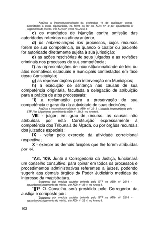 *Argüida a inconstitucionalidade da expressão “e de quaisquer outras
  autoridades a estas equiparadas, na forma da lei” na ADIn n° 3140, aguardando o
  julgamento do mérito. Ver ADIn n° 3140 no Anexo I.
      c) os mandados de injunção contra omissão das
autoridades referidas na alínea anterior;
      d) os habeas-corpus nos processos, cujos recursos
forem de sua competência, ou quando o coator ou paciente
for autoridade diretamente sujeita à sua jurisdição;
      e) as ações rescisórias de seus julgados e as revisões
criminais nos processos de sua competência;
      f) as representações de inconstitucionalidade de leis ou
atos normativos estaduais e municipais contestados em face
desta Constituição;
      g) as representações para intervenção em Municípios;
      h) a execução de sentença nas causas de sua
competência originária, facultada a delegacão de atribuição
para a prática de atos processuais;
      *i) a reclamação para a preservação de sua
competência e garantia da autoridade de suas decisões;
          *Argüida a inconstitucionalidade na ADIn n° 2212 julgada improcedente pelo
                                                          -1,
  STF. Ver julgamento do mérito da ADIn n° 2212 no Anexo I.
                                               -1
      VIII - julgar, em grau de recurso, as causas não
atribuídas por esta Constituição expressamente à
competência dos Tribunais de Alçada, ou por órgãos recursais
dos juizados especiais;
      IX - velar pelo exercício da atividade correicional
respectiva;
      X - exercer as demais funções que lhe forem atribuídas
por lei.

      *Art. 109. Junto à Corregedoria da Justiça, funcionará
um conselho consultivo, para opinar em todos os processos e
procedimentos administrativos referentes a juízes, podendo
sugerir aos demais órgãos do Poder Judiciário medidas de
interesse da magistratura.
          *Suspenso por medida cautelar deferida pelo STF na ADIn nº 251-1 -
  aguardando julgamento do mérito. Ver ADIn n° 251 no Anexo I.
                                                  -1
      *§1º O Conselho será presidido pelo Corregedor da
Justiça e composto por:
          *Suspenso por medida cautelar deferida pelo STF na ADIn nº 251-1 -
  aguardando julgamento do mérito. Ver ADIn n° 251 no Anexo I.
                                                  -1


102
 