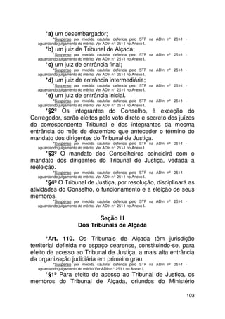 *a) um desembargador;
          *Suspenso por medida cautelar deferida pelo STF na ADIn nº 251-1 -
  aguardando julgamento do mérito. Ver ADIn n° 251 no Anexo I.
                                                  -1
     *b) um juiz de Tribunal de Alçada;
          *Suspenso por medida cautelar deferida pelo STF na ADIn nº 251-1 -
  aguardando julgamento do mérito. Ver ADIn n° 251 no Anexo I.
                                                  -1
     *c) um juiz de entrância final;
          *Suspenso por medida cautelar deferida pelo STF na ADIn nº 251-1 -
  aguardando julgamento do mérito. Ver ADIn n° 251 no Anexo I.
                                                  -1
     *d) um juiz de entrância intermediária;
          *Suspenso por medida cautelar deferida pelo STF na ADIn nº 251-1 -
  aguardando julgamento do mérito. Ver ADIn n° 251 no Anexo I.
                                                  -1
     *e) um juiz de entrância inicial.
          *Suspenso por medida cautelar deferida pelo STF na ADIn nº 251-1 -
  aguardando julgamento do mérito. Ver ADIn n° 251 no Anexo I.
                                                  -1
      *§2º Os integrantes do Conselho, à exceção do
Corregedor, serão eleitos pelo voto direto e secreto dos juízes
do correspondente Tribunal e dos integrantes da mesma
entrância do mês de dezembro que anteceder o término do
mandato dos dirigentes do Tribunal de Justiça.
          *Suspenso por medida cautelar deferida pelo STF na ADIn nº 251-1 -
  aguardando julgamento do mérito. Ver ADIn n° 251 no Anexo I.
                                                  -1
      *§3º O mandato dos Conselheiros coincidirá com o
mandato dos dirigentes do Tribunal de Justiça, vedada a
reeleição.
          *Suspenso por medida cautelar deferida pelo STF na ADIn nº 251-1 -
  aguardando julgamento do mérito. Ver ADIn n° 251 no Anexo I.
                                                  -1
      *§4º O Tribunal de Justiça, por resolução, disciplinará as
atividades do Conselho, o funcionamento e a eleição de seus
membros.
          *Suspenso por medida cautelar deferida pelo STF na ADIn nº 251-1 -
  aguardando julgamento do mérito. Ver ADIn n° 251 no Anexo I.
                                                  -1


                             Seção III
                     Dos Tribunais de Alçada

       *Art. 110. Os Tribunais de Alçada têm jurisdição
territorial definida no espaço cearense, constituindo-se, para
efeito de acesso ao Tribunal de Justiça, a mais alta entrância
da organização judiciária em primeiro grau.
          *Suspenso por medida cautelar deferida pelo STF na ADIn nº 251-1 -
  aguardando julgamento do mérito Ver ADIn n° 251 no Anexo I.
                                                 -1
    *§1º Para efeito de acesso ao Tribunal de Justiça, os
membros do Tribunal de Alçada, oriundos do Ministério

                                                                           103
 
