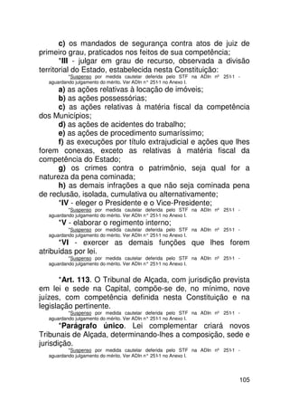 c) os mandados de segurança contra atos de juiz de
primeiro grau, praticados nos feitos de sua competência;
       *III - julgar em grau de recurso, observada a divisão
territorial do Estado, estabelecida nesta Constituição:
          *Suspenso por medida cautelar deferida pelo STF na ADIn nº 251-1 -
  aguardando julgamento do mérito. Ver ADIn n° 251 no Anexo I.
                                                  -1
      a) as ações relativas à locação de imóveis;
      b) as ações possessórias;
      c) as ações relativas à matéria fiscal da competência
dos Municípios;
      d) as ações de acidentes do trabalho;
      e) as ações de procedimento sumaríssimo;
      f) as execuções por título extrajudicial e ações que lhes
forem conexas, exceto as relativas à matéria fiscal da
competência do Estado;
      g) os crimes contra o patrimônio, seja qual for a
natureza da pena cominada;
      h) as demais infrações a que não seja cominada pena
de reclusão, isolada, cumulativa ou alternativamente;
      *IV - eleger o Presidente e o Vice-Presidente;
          *Suspenso por medida cautelar deferida pelo STF na ADIn nº 251-1 -
  aguardando julgamento do mérito. Ver ADIn n° 251 no Anexo I.
                                                  -1
     *V - elaborar o regimento interno;
          *Suspenso por medida cautelar deferida pelo STF na ADIn nº 251-1 -
  aguardando julgamento do mérito. Ver ADIn n° 251 no Anexo I.
                                                  -1
      *VI - exercer as demais funções que lhes forem
atribuídas por lei.
          *Suspenso por medida cautelar deferida pelo STF na ADIn nº 251-1 -
  aguardando julgamento do mérito. Ver ADIn n° 251 no Anexo I.
                                                  -1


       *Art. 113. O Tribunal de Alçada, com jurisdição prevista
em lei e sede na Capital, compõe-se de, no mínimo, nove
juízes, com competência definida nesta Constituição e na
legislação pertinente.
          *Suspenso por medida cautelar deferida pelo STF na ADIn nº 251-1 -
  aguardando julgamento do mérito. Ver ADIn n° 251 no Anexo I.
                                                  -1
       *Parágrafo único. Lei complementar criará novos
Tribunais de Alçada, determinando-lhes a composição, sede e
jurisdição.
          *Suspenso por medida cautelar deferida pelo STF na ADIn nº 251-1 -
  aguardando julgamento do mérito. Ver ADIn n° 251 no Anexo I.
                                                  -1




                                                                           105
 