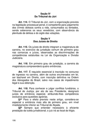 Seção IV
                      Do Tribunal do Júri

      Art. 114. O Tribunal do Júri, com a organização prevista
na legislação processual penal, é competente para julgamento
dos crimes dolosos contra a vida, consumados ou tentados,
sendo soberanos os seus veredictos, com observância da
plenitude de defesa e do sigilo das votações.

                          Seção V
                    Dos Juízes de Direito

      Art. 115. Os juízes de direito integram a magistratura de
carreira, no exercício da jurisdição comum de primeiro grau
nas comarcas e juízos, observadas as discriminações de
competências estatuídas na Lei da Organização e Divisão
Judiciária.

     Art. 116. Em primeiro grau de jurisdição, a carreira da
magistratura compreenderá quatro entrâncias.

      Art. 117. É requisito essencial à inscrição no concurso
de ingresso na carreira, além de outros enumerados em lei,
ser bacharel em Direito, com inscrição definitiva na Ordem
dos Advogados do Brasil, salvo nos casos de impedimento
legal à sua obtenção.

      Art. 118. Para conhecer e julgar conflitos fundiários, o
Tribunal de Justiça, por ato de seu Presidente, designará
juízes de entrância especial, atribuindo-lhes competência
exclusiva para questões agrárias.
      §1º Para o efeito previsto neste artigo, considera-se
especial a entrância mais alta de primeiro grau, em nível
imediatamente inferior ao Tribunal de Alçada.
      §2º Sempre que entender necessário à eficiente
prestação da tutela jurisdicional, o juiz irá ao local do litígio.



106
 