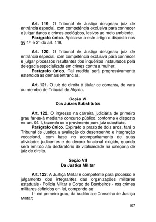 Art. 119. O Tribunal de Justiça designará juiz de
entrância especial, com competência exclusiva para conhecer
e julgar danos e crimes ecológicos, lesivos ao meio ambiente.
      Parágrafo único. Aplica-se a este artigo o disposto nos
§§ 1º e 2º do art. 118.

      Art. 120. O Tribunal de Justiça designará juiz de
entrância especial, com competência exclusiva para conhecer
e julgar processos resultantes dos inquéritos instaurados pela
delegacia especializada em crimes contra a mulher.
      Parágrafo único. Tal medida será progressivamente
estendida às demais entrâncias.

     Art. 121. O juiz de direito é titular de comarca, de vara
ou membro de Tribunal de Alçada.

                         Seção VI
                   Dos Juízes Substitutos

      Art. 122. O ingresso na carreira judiciária de primeiro
grau far-se-á mediante concurso público, conforme o disposto
no art. 96, I, fazendo-se o provimento para juiz substituto.
      Parágrafo único. Expirado o prazo de dois anos, fará o
Tribunal de Justiça a avaliação do desempenho e integração
vocacional, com base no acompanhamento de suas
atividades judicantes e do decoro funcional exigido, quando
será emitido ato declaratório de vitaliciedade na categoria de
juiz de direito.

                          Seção VII
                      Da Justiça Militar

       Art. 123. A Justiça Militar é competente para processo e
julgamento dos integrantes das organizações militares
estaduais - Polícia Militar e Corpo de Bombeiros - nos crimes
militares definidos em lei, compondo-se:
       I - em primeiro grau, da Auditoria e Conselho de Justiça
Militar;
                                                           107
 