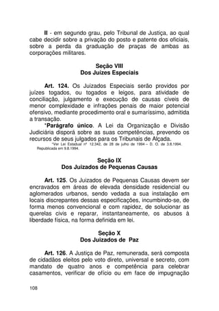 II - em segundo grau, pelo Tribunal de Justiça, ao qual
cabe decidir sobre a privação do posto e patente dos oficiais,
sobre a perda da graduação de praças de ambas as
corporações militares.

                              Seção VIII
                         Dos Juízes Especiais

      Art. 124. Os Juizados Especiais serão providos por
juízes togados, ou togados e leigos, para atividade de
conciliação, julgamento e execução de causas cíveis de
menor complexidade e infrações penais de maior potencial
ofensivo, mediante procedimento oral e sumaríssimo, admitida
a transação.
      *Parágrafo único. A Lei da Organização e Divisão
Judiciária disporá sobre as suas competências, prevendo os
recursos de seus julgados para os Tribunais de Alçada.
          *Ver Lei Estadual nº 12.342, de 28 de julho de 1994 – D. O. de 3.8.1994.
  Republicada em 9.8.1994.


                           Seção IX
               Dos Juizados de Pequenas Causas

      Art. 125. Os Juizados de Pequenas Causas devem ser
encravados em áreas de elevada densidade residencial ou
aglomerados urbanos, sendo vedada a sua instalação em
locais discrepantes dessas especificações, incumbindo-se, de
forma menos convencional e com rapidez, de solucionar as
querelas civis e reparar, instantaneamente, os abusos à
liberdade física, na forma definida em lei.

                               Seção X
                         Dos Juizados de Paz

      Art. 126. A Justiça de Paz, remunerada, será composta
de cidadãos eleitos pelo voto direto, universal e secreto, com
mandato de quatro anos e competência para celebrar
casamentos, verificar de ofício ou em face de impugnação

108
 