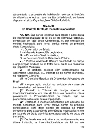 apresentada o processo de habilitação, exercer atribuições
conciliatórias e outras, sem caráter jurisdicional, conforme
dispuser a Lei da Organização e Divisão Judiciária.

                        Seção XI
       Do Controle Direto de Inconstitucionalidade

       Art. 127. São partes legítimas para propor a ação direta
de inconstitucionalidade de lei ou de ato normativo estadual,
contestado em face desta Constituição, ou por omissão de
medida necessária para tornar efetiva norma ou princípio
desta Constituição:
       I - o Governador do Estado;
       II - a Mesa da Assembléia Legislativa;
       III - o Procurador-Geral da Justiça;
       IV - o Defensor-Geral da Defensoria Pública;
       V - o Prefeito, a Mesa da Câmara ou entidade de classe
e organização sindical, se se tratar de lei ou de ato normativo
do respectivo Município;
       VI - os partidos políticos com representação na
Assembléia Legislativa, ou, tratando-se de norma municipal,
na respectiva Câmara;
       VII - o Conselho Estadual da Ordem dos Advogados do
Brasil;
       VIII - organização sindical ou entidade de classe de
âmbito estadual ou intermunicipal.
       §1º Quando o Tribunal de Justiça apreciar a
inconstitucionalidade, em tese, de lei ou ato normativo, citará
previamente o Procurador-Geral do Estado, que se
pronunciará sobre a lei ou ato impugnado.
       §2º Declarada a inconstitucionalidade por omissão de
medida necessária para tornar efetiva norma ou princípio
constitucional, será dada ciência da decisão ao Poder
competente para a adoção de providências necessárias e, em
se tratando de órgão administrativo, para fazê-lo no prazo de
trinta dias.
       §3º Declarada em ação direta ou, incidentalmente, em
última instância, a inconstitucionalidade de lei ou ato
                                                           109
 