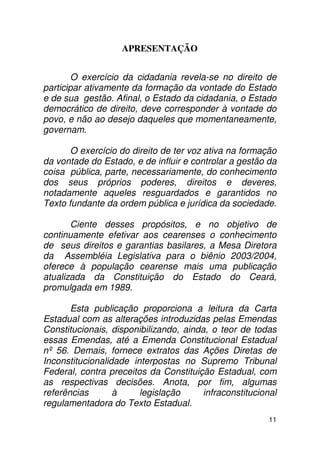 APRESENTAÇÃO


        O exercício da cidadania revela-se no direito de
participar ativamente da formação da vontade do Estado
e de sua gestão. Afinal, o Estado da cidadania, o Estado
democrático de direito, deve corresponder à vontade do
povo, e não ao desejo daqueles que momentaneamente,
governam.

       O exercício do direito de ter voz ativa na formação
da vontade do Estado, e de influir e controlar a gestão da
coisa pública, parte, necessariamente, do conhecimento
dos seus próprios poderes, direitos e deveres,
notadamente aqueles resguardados e garantidos no
Texto fundante da ordem pública e jurídica da sociedade.

       Ciente desses propósitos, e no objetivo de
continuamente efetivar aos cearenses o conhecimento
de seus direitos e garantias basilares, a Mesa Diretora
da Assembléia Legislativa para o biênio 2003/2004,
oferece à população cearense mais uma publicação
atualizada da Constituição do Estado do Ceará,
promulgada em 1989.

       Esta publicação proporciona a leitura da Carta
Estadual com as alterações introduzidas pelas Emendas
Constitucionais, disponibilizando, ainda, o teor de todas
essas Emendas, até a Emenda Constitucional Estadual
nº 56. Demais, fornece extratos das Ações Diretas de
Inconstitucionalidade interpostas no Supremo Tribunal
Federal, contra preceitos da Constituição Estadual, com
as respectivas decisões. Anota, por fim, algumas
referências       à     legislação      infraconstitucional
regulamentadora do Texto Estadual.
                                                         11
 
