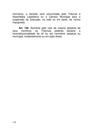 normativo, a decisão será comunicada pelo Tribunal à
Assembléia Legislativa ou à Câmara Municipal para a
suspensão da execução, no todo ou em parte, da norma
impugnada.

     Art. 128. Somente pelo voto da maioria absoluta de
seus membros, os Tribunais poderão declarar a
inconstitucionalidade de lei ou ato normativo estadual ou
municipal, incidentalmente ou em ação direta.




110
 