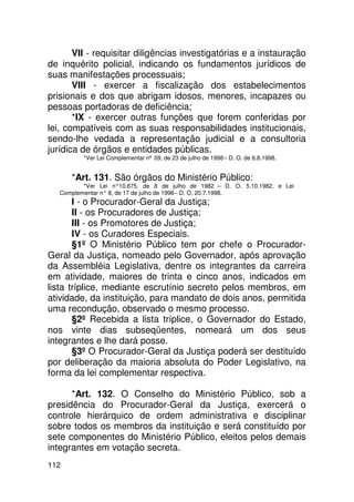 VII - requisitar diligências investigatórias e a instauração
de inquérito policial, indicando os fundamentos jurídicos de
suas manifestações processuais;
       VIII - exercer a fiscalização dos estabelecimentos
prisionais e dos que abrigam idosos, menores, incapazes ou
pessoas portadoras de deficiência;
       *IX - exercer outras funções que forem conferidas por
lei, compatíveis com as suas responsabilidades institucionais,
sendo-lhe vedada a representação judicial e a consultoria
jurídica de órgãos e entidades públicas.
          *Ver Lei Complementar nº 09, de 23 de julho de 1998 – D. O. de 6.8.1998.


      *Art. 131. São órgãos do Ministério Público:
          *Ver Lei n°10.675, de 8 de julho de 1982 – D. O. 5.10.1982, e Lei
   Complementar n° 8, de 17 de julho de 1998 – D. O. 20.7.1998.
       I - o Procurador-Geral da Justiça;
       II - os Procuradores de Justiça;
       III - os Promotores de Justiça;
       IV - os Curadores Especiais.
       §1º O Ministério Público tem por chefe o Procurador-
Geral da Justiça, nomeado pelo Governador, após aprovação
da Assembléia Legislativa, dentre os integrantes da carreira
em atividade, maiores de trinta e cinco anos, indicados em
lista tríplice, mediante escrutínio secreto pelos membros, em
atividade, da instituição, para mandato de dois anos, permitida
uma recondução, observado o mesmo processo.
       §2º Recebida a lista tríplice, o Governador do Estado,
nos vinte dias subseqüentes, nomeará um dos seus
integrantes e lhe dará posse.
       §3º O Procurador-Geral da Justiça poderá ser destituído
por deliberação da maioria absoluta do Poder Legislativo, na
forma da lei complementar respectiva.

      *Art. 132. O Conselho do Ministério Público, sob a
presidência do Procurador-Geral da Justiça, exercerá o
controle hierárquico de ordem administrativa e disciplinar
sobre todos os membros da instituição e será constituído por
sete componentes do Ministério Público, eleitos pelos demais
integrantes em votação secreta.
112
 