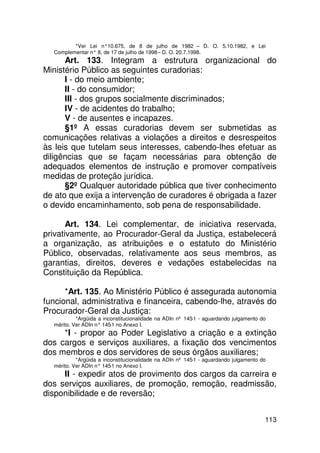 *Ver Lei n°10.675, de 8 de julho de 1982 – D. O. 5.10.1982, e Lei
  Complementar n° 8, de 17 de julho de 1998 – D. O. 20.7.1998.
      Art. 133. Integram a estrutura organizacional do
Ministério Público as seguintes curadorias:
      I - do meio ambiente;
      II - do consumidor;
      III - dos grupos socialmente discriminados;
      IV - de acidentes do trabalho;
      V - de ausentes e incapazes.
      §1º A essas curadorias devem ser submetidas as
comunicações relativas a violações a direitos e desrespeitos
às leis que tutelam seus interesses, cabendo-lhes efetuar as
diligências que se façam necessárias para obtenção de
adequados elementos de instrução e promover compatíveis
medidas de proteção jurídica.
      §2º Qualquer autoridade pública que tiver conhecimento
de ato que exija a intervenção de curadores é obrigada a fazer
o devido encaminhamento, sob pena de responsabilidade.

       Art. 134. Lei complementar, de iniciativa reservada,
privativamente, ao Procurador-Geral da Justiça, estabelecerá
a organização, as atribuições e o estatuto do Ministério
Público, observadas, relativamente aos seus membros, as
garantias, direitos, deveres e vedações estabelecidas na
Constituição da República.

      *Art. 135. Ao Ministério Público é assegurada autonomia
funcional, administrativa e financeira, cabendo-lhe, através do
Procurador-Geral da Justiça:
           *Argüida a inconstitucionalidade na ADIn nº 145-1 - aguardando julgamento do
  mérito. Ver ADIn n° 145 no Anexo I.
                         -1
     *I - propor ao Poder Legislativo a criação e a extinção
dos cargos e serviços auxiliares, a fixação dos vencimentos
dos membros e dos servidores de seus órgãos auxiliares;
           *Argüida a inconstitucionalidade na ADIn nº 145-1 - aguardando julgamento do
  mérito. Ver ADIn n° 145 no Anexo I.
                         -1
     II - expedir atos de provimento dos cargos da carreira e
dos serviços auxiliares, de promoção, remoção, readmissão,
disponibilidade e de reversão;


                                                                                      113
 