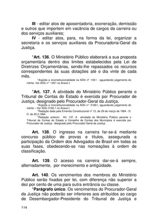 III - editar atos de aposentadoria, exoneração, demissão
e outros que importem em vacância de cargos da carreira ou
dos serviços auxiliares;
      IV - editar atos, para, na forma da lei, organizar a
secretaria e os serviços auxiliares da Procuradoria-Geral da
Justiça.

       *Art. 136. O Ministério Público elaborará a sua proposta
orçamentária dentro dos limites estabelecidos pela Lei de
Diretrizes Orçamentárias, sendo-lhe repassados os recursos
correspondentes às suas dotações até o dia vinte de cada
mês.
           *Argüida a inconstitucionalidade na ADIn nº 145-1 - aguardando julgamento do
  mérito. Ver ADIn n° 145 no Anexo I.
                         -1


      *Art. 137. A atividade do Ministério Público perante o
Tribunal de Contas do Estado é exercida por Procurador de
Justiça, designado pelo Procurador-Geral da Justiça.
           *Argüida a inconstitucionalidade na ADIn n° 3160 aguardando julgamento do
                                                           -1,
  mérito – Ver ADIn 3160-1 no Anexo I.
           *Redação dada pela Emenda Constitucional nº 12, de 29 de março de 1994 - D.
  O. de 30.3.1994.
           *Redação anterior: Art. 137. A atividade do Ministério Público perante o
  Tribunal de Contas do Estado e Conselho de Contas dos Municípios é exercida por
  Procurador de Justiça, designado pelo Procurador-Geral da Justiça.


       Art. 138. O ingresso na carreira far-se-á mediante
concurso público de provas e títulos, assegurada a
participação da Ordem dos Advogados do Brasil em todas as
suas fases, obedecendo-se nas nomeações à ordem de
classificação.

      Art. 139. O acesso na carreira dar-se-á sempre,
alternadamente, por merecimento e antigüidade.

      Art. 140. Os vencimentos dos membros do Ministério
Público serão fixados por lei, com diferença não superior a
dez por cento de uma para outra entrância ou classe.
      *Parágrafo único. Os vencimentos do Procurador-Geral
da Justiça não poderão ser inferiores aos atribuídos ao cargo
de Desembargador-Presidente do Tribunal de Justiça e

114
 