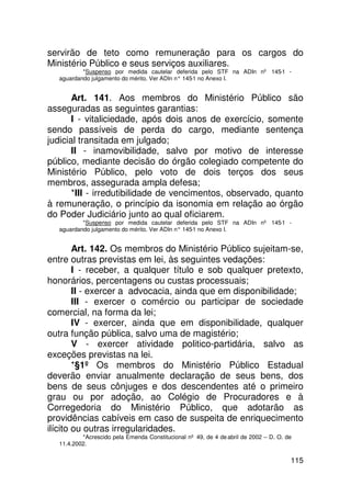 servirão de teto como remuneração para os cargos do
Ministério Público e seus serviços auxiliares.
          *Suspenso por medida cautelar deferida pelo STF na ADIn nº 145-1 -
  aguardando julgamento do mérito. Ver ADIn n° 145 no Anexo I.
                                                  -1


       Art. 141. Aos membros do Ministério Público são
asseguradas as seguintes garantias:
       I - vitaliciedade, após dois anos de exercício, somente
sendo passíveis de perda do cargo, mediante sentença
judicial transitada em julgado;
       II - inamovibilidade, salvo por motivo de interesse
público, mediante decisão do órgão colegiado competente do
Ministério Público, pelo voto de dois terços dos seus
membros, assegurada ampla defesa;
       *III - irredutibilidade de vencimentos, observado, quanto
à remuneração, o princípio da isonomia em relação ao órgão
do Poder Judiciário junto ao qual oficiarem.
          *Suspenso por medida cautelar deferida pelo STF na ADIn nº 145-1 -
  aguardando julgamento do mérito. Ver ADIn n° 145 no Anexo I.
                                                  -1


        Art. 142. Os membros do Ministério Público sujeitam-se,
entre outras previstas em lei, às seguintes vedações:
        I - receber, a qualquer título e sob qualquer pretexto,
honorários, percentagens ou custas processuais;
        II - exercer a advocacia, ainda que em disponibilidade;
        III - exercer o comércio ou participar de sociedade
comercial, na forma da lei;
        IV - exercer, ainda que em disponibilidade, qualquer
outra função pública, salvo uma de magistério;
        V - exercer atividade politico-partidária, salvo as
exceções previstas na lei.
        *§1º Os membros do Ministério Público Estadual
deverão enviar anualmente declaração de seus bens, dos
bens de seus cônjuges e dos descendentes até o primeiro
grau ou por adoção, ao Colégio de Procuradores e à
Corregedoria do Ministério Público, que adotarão as
providências cabíveis em caso de suspeita de enriquecimento
ilícito ou outras irregularidades.
          *Acrescido pela Emenda Constitucional nº 49, de 4 de abril de 2002 – D. O. de
  11.4.2002.

                                                                                      115
 