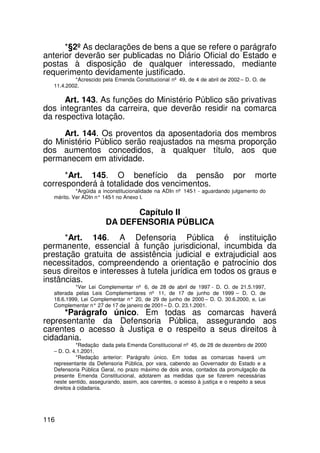 *§2º As declarações de bens a que se refere o parágrafo
anterior deverão ser publicadas no Diário Oficial do Estado e
postas à disposição de qualquer interessado, mediante
requerimento devidamente justificado.
          *Acrescido pela Emenda Constitucional nº 49, de 4 de abril de 2002 – D. O. de
  11.4.2002.

      Art. 143. As funções do Ministério Público são privativas
dos integrantes da carreira, que deverão residir na comarca
da respectiva lotação.

     Art. 144. Os proventos da aposentadoria dos membros
do Ministério Público serão reajustados na mesma proporção
dos aumentos concedidos, a qualquer título, aos que
permanecem em atividade.
      *Art. 145. O benefício da pensão                                     por      morte
corresponderá à totalidade dos vencimentos.
           *Argüida a inconstitucionalidade na ADIn nº 145-1 - aguardando julgamento do
  mérito. Ver ADIn n° 145 no Anexo I.
                         -1


                              Capítulo II
                       DA DEFENSORIA PÚBLICA
      *Art. 146. A Defensoria Pública é instituição
permanente, essencial à função jurisdicional, incumbida da
prestação gratuita de assistência judicial e extrajudicial aos
necessitados, compreendendo a orientação e patrocínio dos
seus direitos e interesses à tutela jurídica em todos os graus e
instâncias.
           *Ver Lei Complementar nº 6, de 28 de abril de 1997 - D. O. de 21.5.1997,
  alterada pelas Leis Complementares nº 11, de 17 de junho de 1999 – D. O. de
  18.6.1999, Lei Complementar n° 20, de 29 de junho de 2000 – D. O. 30.6.2000, e, Lei
  Complementar n° 27 de 17 de janeiro de 2001 – D. O. 23.1.2001.
     *Parágrafo único. Em todas as comarcas haverá
representante da Defensoria Pública, assegurando aos
carentes o acesso à Justiça e o respeito a seus direitos à
cidadania.
            *Redação dada pela Emenda Constitucional nº 45, de 28 de dezembro de 2000
  – D. O. 4.1.2001.
            *Redação anterior: Parágrafo único. Em todas as comarcas haverá um
  representante da Defensoria Pública, por vara, cabendo ao Governador do Estado e a
  Defensoria Pública Geral, no prazo máximo de dois anos, contados da promulgação da
  presente Emenda Constitucional, adotarem as medidas que se fizerem necessárias
  neste sentido, assegurando, assim, aos carentes, o acesso à justiça e o respeito a seus
  direitos à cidadania.




116
 