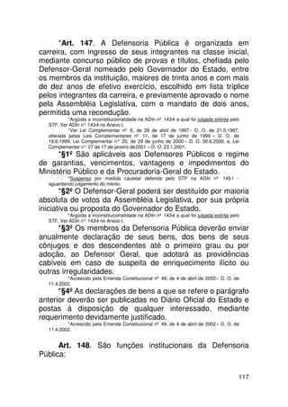 *Art. 147. A Defensoria Pública é organizada em
carreira, com ingresso de seus integrantes na classe inicial,
mediante concurso público de provas e títulos, chefiada pelo
Defensor-Geral nomeado pelo Governador do Estado, entre
os membros da instituição, maiores de trinta anos e com mais
de dez anos de efetivo exercício, escolhido em lista tríplice
pelos integrantes da carreira, e previamente aprovado o nome
pela Assembléia Legislativa, com o mandato de dois anos,
permitida uma recondução.
           *Argüida a inconstitucionalidade na ADIn nº 143-4 a qual foi julgada extinta pelo
  STF. Ver ADIn n° 143 no Anexo I.
                       -4
           *Ver Lei Complementar nº 6, de 28 de abril de 1997 - D. O. de 21.5.1997,
  alterada pelas Leis Complementares nº 11, de 17 de junho de 1999 – D. O. de
  18.6.1999, Lei Complementar n° 20, de 29 de junho de 2000 – D. O. 30.6.2000, e, Lei
  Complementar n° 27 de 17 de janeiro de 2001 – D. O. 23.1.2001.
      *§1º São aplicáveis aos Defensores Públicos o regime
de garantias, vencimentos, vantagens e impedimentos do
Ministério Público e da Procuradoria-Geral do Estado.
          *Suspenso por medida cautelar deferida pelo STF na ADIn nº 145-1 -
  aguardando julgamento do mérito.
       *§2º O Defensor-Geral poderá ser destituído por maioria
absoluta de votos da Assembléia Legislativa, por sua própria
iniciativa ou proposta do Governador do Estado.
          *Argüida a inconstitucionalidade na ADIn nº 143-4 a qual foi julgada extinta pelo
  STF. Ver ADIn n° 143 no Anexo I.
                      -4
      *§3º Os membros da Defensoria Pública deverão enviar
anualmente declaração de seus bens, dos bens de seus
cônjuges e dos descendentes até o primeiro grau ou por
adoção, ao Defensor Geral, que adotará as providências
cabíveis em caso de suspeita de enriquecimento ilícito ou
outras irregularidades.
          *Acrescido pela Emenda Constitucional nº 49, de 4 de abril de 2002 – D. O. de
  11.4.2002.
      *§4º As declarações de bens a que se refere o parágrafo
anterior deverão ser publicadas no Diário Oficial do Estado e
postas à disposição de qualquer interessado, mediante
requerimento devidamente justificado.
          *Acrescido pela Emenda Constitucional nº 49, de 4 de abril de 2002 – D. O. de
  11.4.2002.


      Art. 148. São funções institucionais da Defensoria
Pública:

                                                                                           117
 