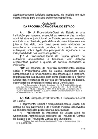 acompanhamento jurídicos adequados, na medida em que
estará voltado para os seus problemas específicos.

                     Capítulo III
          DA PROCURADORIA-GERAL DO ESTADO

       Art. 150. A Procuradoria-Geral do Estado é uma
instituição permanente, essencial ao exercício das funções
administrativa e jurisdicional do Estado, sendo responsável,
em toda sua plenitude, pela defesa de seus interesses em
juízo e fora dele, bem como pelas suas atividades de
consultoria e assessoria jurídica, à exceção de suas
autarquias, sob a égide dos princípios da legalidade e da
indisponibilidade dos interesses públicos.
       §1º A Procuradoria-Geral do Estado gozará de
autonomia administrativa e financeira, com dotação
orçamentária própria e quadro de carreira adequados à
instituição.
       *§2º Lei orgânica, de natureza complementar, disporá
sobre a Procuradoria-Geral do Estado, disciplinará suas
competências e o funcionamento dos órgãos que a integram,
regionalizando sua atuação, bem como estabelecerá o regime
jurídico dos integrantes da carreira de Procurador do Estado,
observados os princípios e regras desta Constituição.
           *Lei Complementar nº 2, de 24 de maio de 1994 - D. O. de 26.5.1994, alterada
  pelas Leis Complementares nº 07, de 11 de julho de 1997 – D. O. 17.7.97; Lei
  Complementar nº 10, de 17 de julho de 1999 – D. O. de 18.6.99, Lei Complementar nº
  15, de 07 de dezembro de 1999 – D. O. de 07.12.1999, e, Lei Complementar n° 25, de 8
  de janeiro de 2001 – D. O. 8.1.2001.


     Art. 151. Compete, privativamente, à Procuradoria-Geral
do Estado:
     I - representar judicial e extrajudicialmente o Estado, em
defesa de seu patrimônio e da Fazenda Pública, observadas
as competências das procuradorias autárquicas;
     *II - representar os interesses do Estado junto ao
Contencioso Administrativo Tributário, ao Tribunal de Contas
do Estado e ao Tribunal de Contas dos Municípios;
           *Redação dada pela Emenda Constitucional nº 9, de 16 de dezembro de 1992 -
  D. O. de 22.12.1992.


                                                                                      119
 
