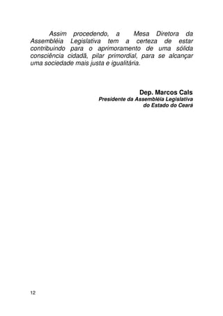 Assim procedendo, a          Mesa Diretora da
Assembléia Legislativa tem a certeza de estar
contribuindo para o aprimoramento de uma sólida
consciência cidadã, pilar primordial, para se alcançar
uma sociedade mais justa e igualitária.



                                     Dep. Marcos Cals
                      Presidente da Assembléia Legislativa
                                       do Estado do Ceará




12
 
