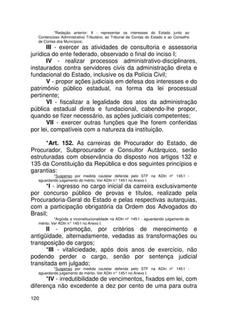 *Redação anterior: II - representar os interesses do Estado junto ao
  Contencioso Administrativo Tributário, ao Tribunal de Contas do Estado e ao Conselho
  de Contas dos Municípios;
       III - exercer as atividades de consultoria e assessoria
jurídica do ente federado, observado o final do inciso I;
       IV - realizar processos administrativo-disciplinares,
instaurados contra servidores civis da administração direta e
fundacional do Estado, inclusive os da Polícia Civil;
       V - propor ações judiciais em defesa dos interesses e do
patrimônio público estadual, na forma da lei processual
pertinente;
       VI - fiscalizar a legalidade dos atos da administração
pública estadual direta e fundacional, cabendo-lhe propor,
quando se fizer necessário, as ações judiciais competentes;
       VII - exercer outras funções que lhe forem conferidas
por lei, compatíveis com a natureza da instituição.

      *Art. 152. As carreiras de Procurador do Estado, de
Procurador, Subprocurador e Consultor Autárquico, serão
estruturadas com observância do disposto nos artigos 132 e
135 da Constituição da República e dos seguintes princípios e
garantias:
          *Suspenso por medida cautelar deferida pelo STF na ADIn nº 145-1 -
  aguardando julgamento do mérito. Ver ADIn n° 145 no Anexo I.
                                                  -1
      *I - ingresso no cargo inicial da carreira exclusivamente
por concurso público de provas e títulos, realizado pela
Procuradoria-Geral do Estado e pelas respectivas autarquias,
com a participação obrigatória da Ordem dos Advogados do
Brasil;
           *Argüida a inconstitucionalidade na ADIn nº 145-1 - aguardando julgamento do
  mérito. Ver ADIn n° 145 no Anexo I.
                         -1
      II - promoção, por critérios de merecimento e
antigüidade, alternadamente, vedadas as transformações ou
transposição de cargos;
      *III - vitaliciedade, após dois anos de exercício, não
podendo perder o cargo, senão por sentença judicial
transitada em julgado;
          *Suspenso por medida cautelar deferida pelo STF na ADIn nº 145-1 -
  aguardando julgamento do mérito. Ver ADIn n° 145 no Anexo I.
                                                  -1
      *IV - irredutibilidade de vencimentos, fixados em lei, com
diferença não excedente a dez por cento de uma para outra

120
 