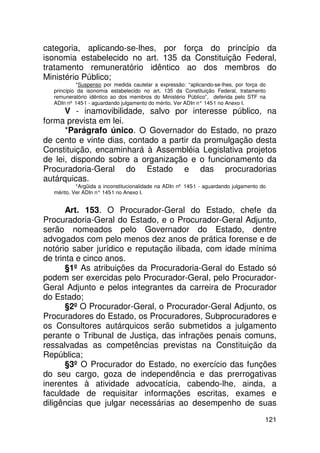 categoria, aplicando-se-lhes, por força do princípio da
isonomia estabelecido no art. 135 da Constituição Federal,
tratamento remuneratório idêntico ao dos membros do
Ministério Público;
            *Suspenso por medida cautelar a expressão: “aplicando-se-lhes, por força do
  princípio da isonomia estabelecido no art. 135 da Constituição Federal, tratamento
  remuneratório idêntico ao dos membros do Ministério Público”, deferida pelo STF na
  ADIn nº 145-1 - aguardando julgamento do mérito. Ver ADIn n° 145 no Anexo I.
                                                                  -1
      V - inamovibilidade, salvo por interesse público, na
forma prevista em lei.
      *Parágrafo único. O Governador do Estado, no prazo
de cento e vinte dias, contado a partir da promulgação desta
Constituição, encaminhará à Assembléia Legislativa projetos
de lei, dispondo sobre a organização e o funcionamento da
Procuradoria-Geral do Estado e das procuradorias
autárquicas.
           *Argüida a inconstitucionalidade na ADIn nº 145-1 - aguardando julgamento do
  mérito. Ver ADIn n° 145 no Anexo I.
                         -1


       Art. 153. O Procurador-Geral do Estado, chefe da
Procuradoria-Geral do Estado, e o Procurador-Geral Adjunto,
serão nomeados pelo Governador do Estado, dentre
advogados com pelo menos dez anos de prática forense e de
notório saber jurídico e reputação ilibada, com idade mínima
de trinta e cinco anos.
       §1º As atribuições da Procuradoria-Geral do Estado só
podem ser exercidas pelo Procurador-Geral, pelo Procurador-
Geral Adjunto e pelos integrantes da carreira de Procurador
do Estado;
       §2º O Procurador-Geral, o Procurador-Geral Adjunto, os
Procuradores do Estado, os Procuradores, Subprocuradores e
os Consultores autárquicos serão submetidos a julgamento
perante o Tribunal de Justiça, das infrações penais comuns,
ressalvadas as competências previstas na Constituição da
República;
       §3º O Procurador do Estado, no exercício das funções
do seu cargo, goza de independência e das prerrogativas
inerentes à atividade advocatícia, cabendo-lhe, ainda, a
faculdade de requisitar informações escritas, exames e
diligências que julgar necessárias ao desempenho de suas
                                                                                      121
 