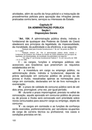 atividades, além do auxílio da força policial e a instauração de
procedimentos policiais para apuração das infrações penais
praticadas contra bens, serviços ou interesses do Estado.

                            Capítulo IV
                   DA ADMINISTRAÇÃO PÚBLICA
                             Seção I
                        Disposições Gerais

     *Art. 154. A administração pública direta, indireta e
fundacional de quaisquer dos Poderes do Estado do Ceará
obedecerá aos princípios da legalidade, da impessoalidade,
da moralidade, da publicidade e da eficiência, e ao seguinte:
           *Redação dada pela Emenda Constitucional n° 56, de 7 de janeiro de 2004 – D.
  O. 7.1.2004.
           *Redação anterior: Art. 154. A administração pública direta, indireta e
  fundacional de qualquer dos Poderes do Estado do Ceará obedecerá aos princípios da
  legalidade, da impessoalidade, da moralidade, da publicidade e ao seguinte:
           * Ver artigo 3º da Emenda Constitucional Federal nº 19, de 4 de junho de 1998
  – D. O. 5.6.1998.
      I - os cargos, funções e empregos públicos são
acessíveis aos brasileiros que preencham os requisitos
estabelecidos em lei;
      II - a investidura em cargo ou emprego público, na
administração direta, indireta e fundacional, depende de
prévia aprovação em concurso público de provas ou de
provas e títulos, ressalvadas apenas as nomeações para
cargo em comissão, declarados em lei de livre nomeação e
exoneração;
      III - o prazo de validade do concurso público será de até
dois anos, prorrogável, uma vez, por igual período;
      IV - durante o prazo improrrogável, previsto no edital de
convocação, aquele aprovado em concurso público de provas
ou de provas e títulos será convocado com prioridade sobre
novos concursados para assumir cargo ou emprego, objeto do
concurso;
      V - os cargos em comissão e as funções de confiança
serão exercidos, preferencialmente, por servidores ocupantes
de cargo de carreira técnica ou profissional, nos casos e
condições previstos em lei;

122
 