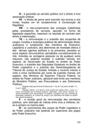VI - é garantido ao servidor público civil o direito à livre
associação sindical;
       VII - o direito de greve será exercido nos termos e nos
limites fixados em lei complementar à Constituição da
República;
       VIII - o não-cumprimento dos encargos trabalhistas
pelas prestadoras de serviços, apurado na forma da
legislação específica, importará na rescisão do contrato sem
direito a indenização;
       *IX – a remuneração e o subsídio dos ocupantes de
cargos, funções e empregos públicos da administração direta,
autárquica e fundacional, dos membros do Executivo,
Legislativo e Judiciário, dos detentores de mandado eletivo e
dos demais agentes políticos e os proventos, pensões ou
outra espécie remuneratória, percebidos cumulativamente ou
não, incluídas as vantagens pessoais ou de qualquer outra
natureza, não poderão exceder o subsídio mensal, em
espécie, do Governador do Estado no âmbito do Poder
Executivo, o subsídio dos Deputados Estaduais no âmbito do
Poder Legislativo e o subsídio dos Desembargadores do
Tribunal de Justiça do Estado, limitado a noventa inteiros e
vinte e cinco centésimos por cento do subsídio mensal, em
espécie, dos Ministros do Supremo Tribunal Federal, no
âmbito do Poder Judiciário, aplicável este limite aos membros
do Ministério Público, aos Procuradores e aos Defensores
Públicos.
            *Redação dada pela Emenda Constitucional n° 56, de 7 de janeiro de 2004 – D.
   O. de 7.1.2004.
            *Redação anterior: a lei fixará o limite máximo de valores entre a maior e a
   menor remuneração dos servidores públicos, observados, como limites máximos, os
   valores percebidos como remuneração, em espécie, a qualquer título, por membros da
   Assembléia Legislativa, do Tribunal de Justiça e por Secretários de Estado no âmbito
   dos respectivos poderes;
      X - a revisão geral da remuneração dos servidores
públicos, sem distinção de índices entre civis e militares, far-
se-á sempre na mesma data;
      XI - os vencimentos dos cargos do Poder Legislativo e
do Poder Judiciário não poderão ser superiores aos pagos
pelo Poder Executivo;


                                                                                       123
 